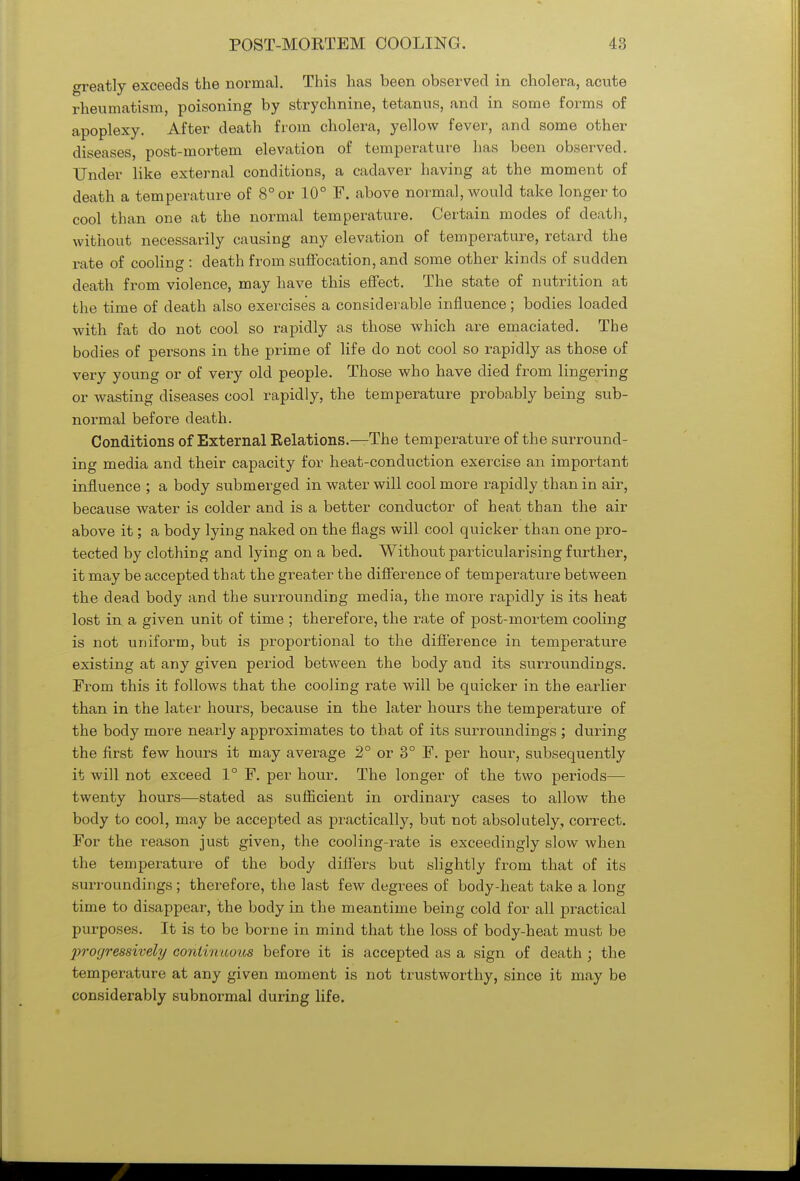 greatly exceeds the normal. This has been observed in cholera, acute rheumatism, poisoning by strychnine, tetanus, and in some forms of apoplexy. After death from cholera, yellow fever, and some other diseases, post-mortem elevation of temperature has been observed. Under like external conditions, a cadaver having at the moment of death a temperature of 8° or 10° F. above normal, would take longer to cool than one at the normal temperature. Certain modes of death, without necessarily causing any elevation of temperature, retard the rate of cooling : death from suffocation, and some other kinds of sudden death from violence, may have this effect. The state of nutrition at the time of death also exercises a considerable influence; bodies loaded with fat do not cool so rapidly as those which are emaciated. The bodies of persons in the prime of life do not cool so rapidly as those of very young or of very old people. Those who have died from lingering or wasting diseases cool rapidly, the temperature probably being sub- normal before death. Conditions of External Relations.—The temperature of the surround- ing media and their capacity for heat-conduction exercise an important influence ; a body submerged in water will cool more rapidly than in air, because water is colder and is a better conductor of heat than the air above it; a body lying naked on the flags will cool quicker than one pro- tected by clothing and lying on a bed. Without particularising further, it may be accepted that the greater the difference of temperature between the dead body and the surrounding media, the more rapidly is its heat lost in a given unit of time ; therefore, the rate of post-mortem cooling is not uniform, but is proportional to the difference in temperature existing at any given period between the body and its surroundings. From this it follows that the cooling rate will be quicker in the earlier than in the later hours, because in the later hours the temperature of the body more nearly approximates to that of its surroundings ; during the first few hours it may average 2° or 3° F. per hour, subsequently it will not exceed 1° F. per hour. The longer of the two periods— twenty hours—stated as sufficient in ordinary cases to allow the body to cool, may be accepted as practically, but not absolutely, correct. For the reason just given, the cooling-rate is exceedingly slow when the temperature of the body differs but slightly from that of its surroundings; therefore, the last few degrees of body-heat take a long time to disappear, the body in the meantime being cold for all practical purposes. It is to be borne in mind that the loss of body-heat must be progressively continuous before it is accepted as a sign of death ; the temperature at any given moment is not trustworthy, since it may be considerably subnormal during life.