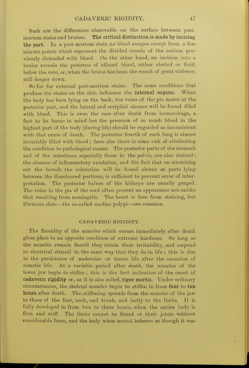 Such are the differences observable on the surface between post- mortem stains and bruises. The critical distinction is made by incising the part. In a post-mortem stain no blood escapes except from a few minute points which represent the divided vessels of the corium pre- viously distended with blood. On the other hand, an incision into a bruise reveals the presence of effused blood, either clotted or fluid, below the rete, or, when the bruise has been the result of great violence, still deeper down. So far for external post-mortem stains. The same conditions that produce the stains on the skin influence the internal organs. When the body has been lying on the back, the veins of the pia mater at the posterior part, and the lateral and occipital sinuses will be found filled with blood. This is even the case after death from haemorrhage, a fact to be borne in mind lest the presence of so much blood in the highest part of the body (during life) should be regarded as inconsistent with that cause of death. The posterior fourth of each lung is almost invariably filled with blood ; here also there is some risk of attributing the condition to pathological causes. The posterior parts of the stomach and of the intestines, especially those in the pelvis, are also stained; the absence of inflammatory exudation, and the fact that on stretching out the bowels the coloration will be found absent at parts lying between the discoloured portions, is sufficient to prevent error of inter- pretation. The posterior halves of the kidneys are usually gorged. The veins in the pia of the cord often present an appearance not unlike that resulting from meningitis. The heart is free from staining, but fibrinous clots—the so-called cardiac polypi—are common. CADAVERIC RIGIDITY. The flaccidity of the muscles which occurs immediately after death gives place to an opposite condition of extreme hardness. So long as the muscles remain flaccid they retain their irritability, and respond to electrical stimuli in the same way that they do in life ; this is due to the persistence of molecular or tissue life after the cessation of somatic life. At a variable period after death, the muscles of the lower jaw begin to stiffen ; this is the first indication of the onset of cadaveric rigidity or, as it is also called, rigor mortis. Under ordinary circumstances, the skeletal muscles begin to stiffen in from four to ten hours after death. The stiffening spreads from the muscles of the jaw to those of the face, neck, and trunk, and lastly to the limbs. It is fully developed in from two to three hours, when the entire body is firm and stiff. The limbs cannot be flexed at their joints without considerable force, and the body when moved behaves as though it was