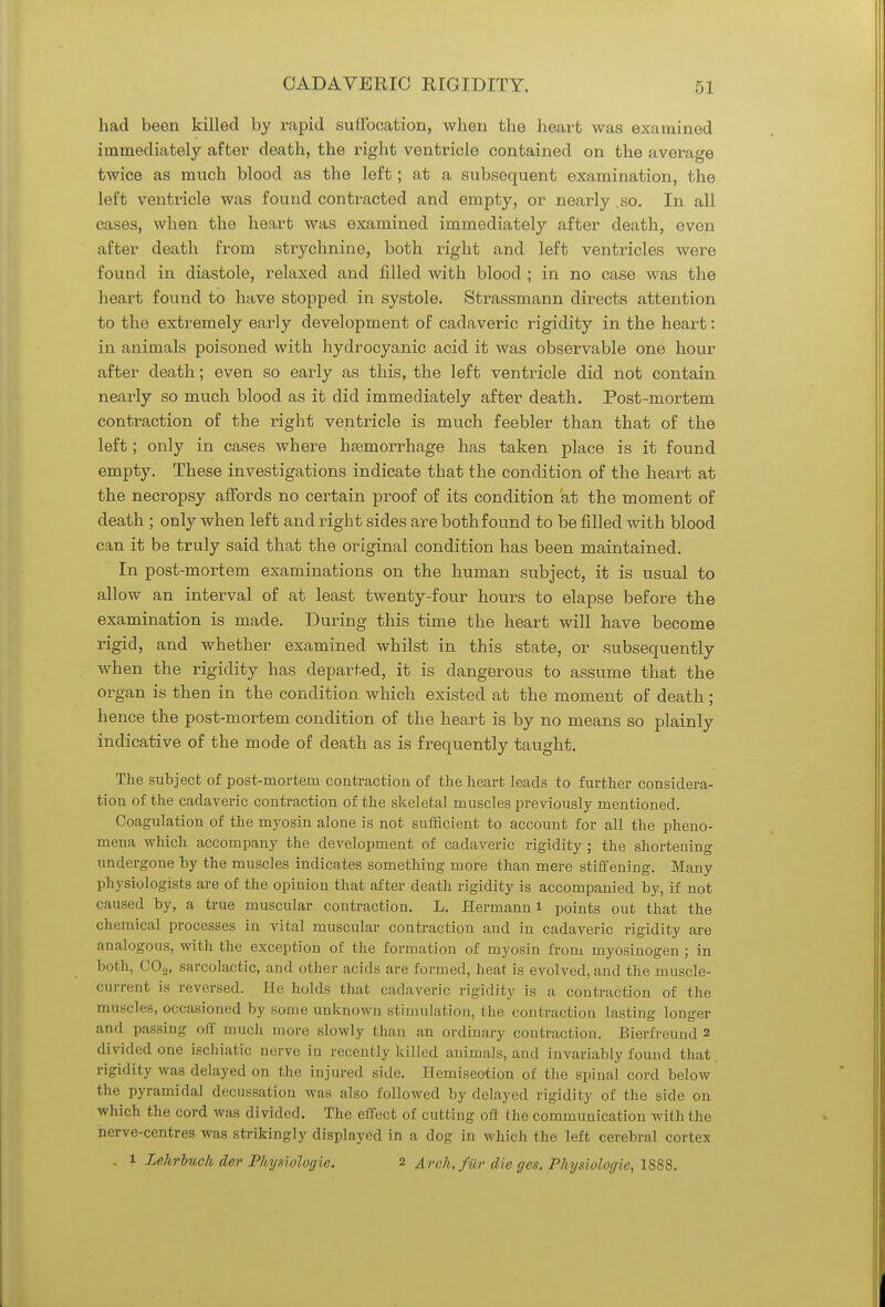 had been killed by rapid suffocation, when the heart was examined immediately after death, the right ventricle contained on the average twice as much blood as the left; at a subsequent examination, the left ventricle was found contracted and empty, or nearly so. In all cases, when the heart was examined immediately after death, even after death from strychnine, both right and left ventricles were found in diastole, relaxed and filled with blood ; in no case was the heart found to have stopped in systole. Strassmann directs attention to the extremely early development of cadaveric rigidity in the heart: in animals poisoned with hydrocyanic acid it was observable one hour after death; even so early as this, the left ventricle did not contain nearly so much blood as it did immediately after death. Post-mortem contraction of the right ventricle is much feebler than that of the left; only in cases where haemorrhage has taken place is it found empty. These investigations indicate that the condition of the heart at the necropsy affords no certain proof of its condition at the moment of death ; only when left and right sides are both found to be filled with blood can it be truly said that the original condition has been maintained. In post-mortem examinations on the human subject, it is usual to allow an interval of at least twenty-four hours to elapse before the examination is made. During this time the heart will have become rigid, and whether examined whilst in this state, or subsequently when the rigidity has departed, it is dangerous to assume that the organ is then in the condition which existed at the moment of death ; hence the post-mortem condition of the heart is by no means so plainly indicative of the mode of death as is frequently taught. The subject of post-mortem contraction of the heart leads to further considera- tion of the cadaveric contraction of the skeletal muscles previously mentioned. Coagulation of the myosin alone is not sufficient to account for all the pheno- mena which accompany the development of cadaveric rigidity ; the shortening undergone by the muscles indicates something more than mere stiffening. Many physiologists are of the opinion that after death rigidity is accompanied by, if not caused by, a true muscular contraction. L. Hermann i points out that the chemical processes iu vital muscular contraction and in cadaveric rigidity are analogous, with the exception of the formation of myosin from myosinogen ; in both, C0.2, sarcolactic, and other acids are formed, heat is evolved, and the muscle- current is reversed. He holds that cadaveric rigidity is a contraction of the muscles, occasioned by some unknown stimulation, the contraction lasting longer and passing off much more slowly than an ordinary contraction. Bierfreund 2 divided one ischial ic nerve in recently killed animals, and invariably found that, rigidity was delayed on the injured side. Hemiseotion of the spinal cord below the pyramidal decussation was also followed by delayed rigidity of the side on which the cord was divided. The effect of cutting oft the communication with the nerve-centres was strikingly displayed in a dog in which the left cerebral cortex . 1 Lehrbuck der Physiologic 2 Arch, filr die ges. Physiologic, 1888.