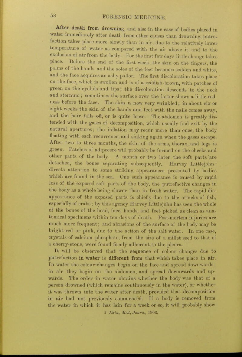 After death from drowning, and also in the case of bodies placed in water immediately after death from other causes than drowning, putre- faction takes place more slowly than in air, due to the relatively lower temperature of water as compared with the air above it, and to the exclusion of air from the body. For the first few days little change takes place. Before the end of the first week, the skin on the fingers, the palms of the hands, and the soles of the feet becomes sodden and white, and the face acquires an ashy pa llor. The first discoloration ta kes place on the face, which is swollen and is of a reddish brown, with patches of green on the eyelids and lips; the discoloration descends to the neck and sternum ; sometimes the surface over the latter shows a little red- ness before the face. The skin is now very wrinkled; in about six or eight weeks the skin of the hands and feet with the nails comes away, and the hair falls off, or is quite loose. The abdomen is greatly dis- tended with the gases of decomposition, which usually find exit by the natural apertures; the inflation may recur more than once, the body floating with each recurrence, and sinking again when the gases escape. After two to three months, the skin of the arms, thorax, and legs is green. Patches of adipocere will probably be formed on the cheeks and other parts of the body. A month or two later the soft parts are detached, the bones separating subsequently. Harvey Littlejohn1 directs attention to some striking appearances presented by bodies which are found in the sea. One such appearance is caused by rapid loss of the exposed soft parts of the body, the putrefactive changes in the body as a whole being slower than in fresh water. The rapid dis- appearance of the exposed parts is chiefly due to the attacks of fish, especially of crabs ; by this agency Harvey Littlejohn has seen the whole of the bones of the head, face, hands, and feet picked as clean as ana- tomical specimens within ten days of death. Post-mortem injuries are much more frequent; and abrasions of the surface of the body may be bright-red or pink, due to the action of the salt water. In one case, crystals of calcium phosphate, from the size of a millet seed to that of a cherry-stone, were found firmly adherent to the pleura. It will be observed that the sequence of colour changes due to putrefaction in water is different from that which takes place in air. In water the colour-changes begin on the face and spread downwards; in air they begin on the abdomen, and spread downwards and up- wards. The order in water obtains whether the body was that of a person drowned (which remains continuously in the Avater), or whether it was thrown into the water after death, pi'ovided that decomposition in air had not previously commenced. If a body is removed from the water in which it has lain for a week or so, it will probably show l Edin, Med. Joum., 1903.