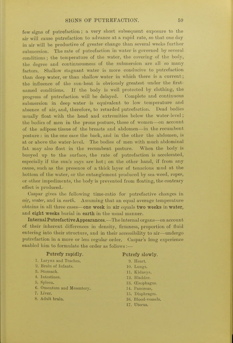 few signs of putrefaction ; a very short subsequent exposure to the air will cause putrefaction to advance at a rapid rate, so that one day in air will be productive of greater change than several weeks further submersion. The rate of putrefaction in water is governed by several conditions ; the temperature of the water, the covering of the body, the degree and continuousness of the submersion are all so many factors. Shallow stagnant water is more conducive to putrefaction than deep water, or than shallow water in which there is a current; the influence of the sun-heat is obviously greatest under the first- named conditions. If the body is well protected by clothing, the progress of putrefaction will be delayed. Complete and continuous submersion in deep water is equivalent to low temperature and absence of air, and, therefore, to retarded putrefaction. Dead bodies usually float with the head and extremities below the water-level; the bodies of men in the prone posture, those of women—on account of the adipose tissue of the breasts and abdomen—in the recumbent posture : in the one case the back, and in the other the abdomen, is at or above the water-level. The bodies of men with much abdominal fat may also float in the recumbent posture. When the body is buoyed up to the surface, the rate of putrefaction is accelerated, especially if the sun's rays are hot; on the other hand, if from any cause, such as the presence of a thick layer of tenacious mud at the bottom of the water, or the entanglement produced by sea weed, ropes, or other impediments, the body is prevented frorn floating, the contrary effect is produced. Caspar gives the following time-ratio for putrefactive changes in air, toater, and in earth. Assuming that an equal average temperature obtains in all three cases—one week in air equals two weeks in water, and eight weeks burial in earth in the usual manner. Internal Putrefactive Appearances.—The internal organs—on account of their inherent differences in density, firmness, proportion of fluid entering into their structure, and in their accessibility to air—undergo putrefaction in a more or less regular order. Caspar's long experience enabled him to formulate the order as follows :— Putrefy rapidly. Putrefy slowly. 1. Larynx and Trachea. 9. Heart. 2. Brain e-f Infants. 10. Lungs. 3. Stomach. 11. Kidneys. 4. Intestines. 12. Bladder. 5. Spleen. (Esophagus. 6. Omentum and Mesentery. I I . Pancreas, 7. Liver. 15. Diaphragm. 8. Adult brain. Ki. Blood-vessels. 17. Uterus.