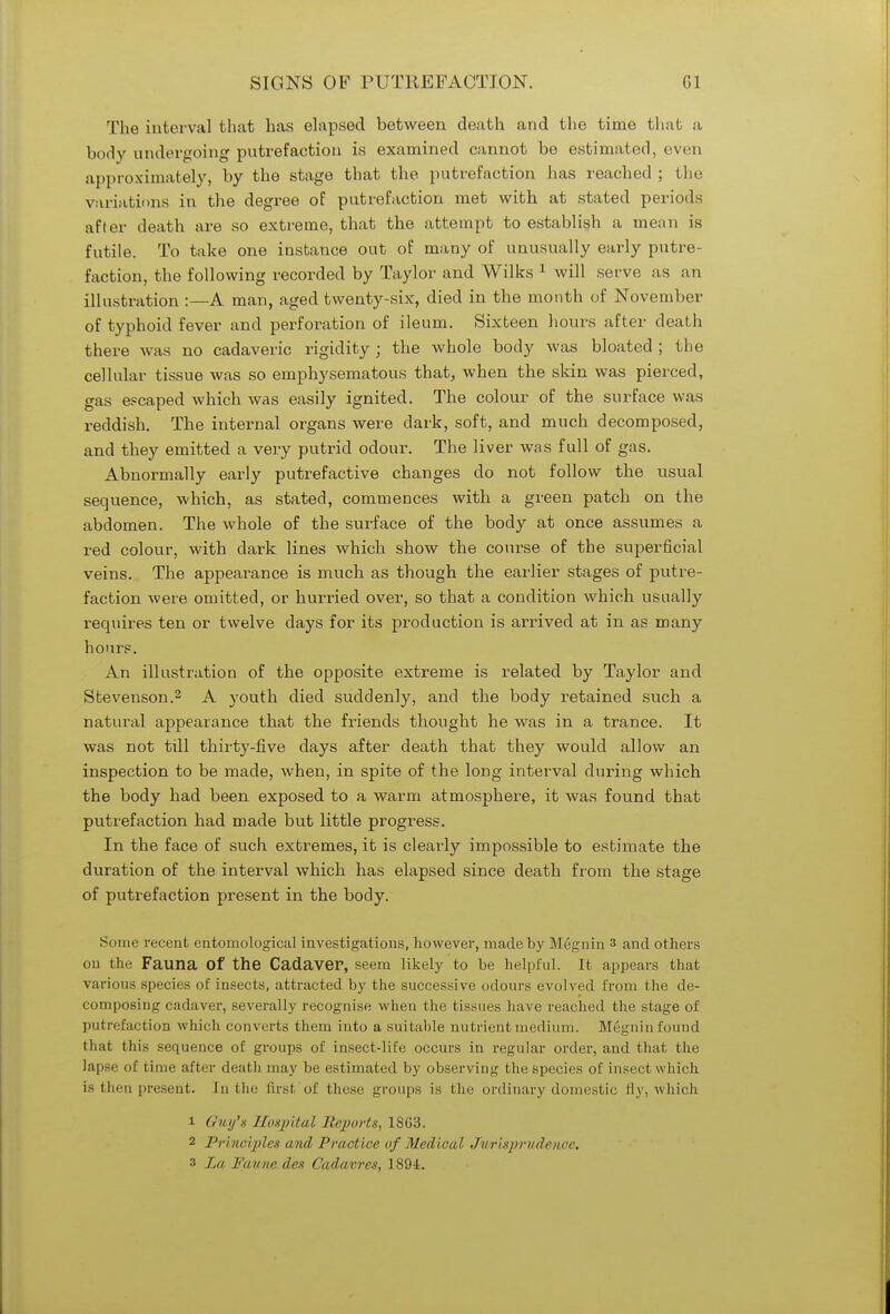 The interval that has elapsed between death and the time that a body undergoing putrefaction is examined cannot be estimated, even approximately, by the stage that the putrefaction has reached ; the variations in the degree of putrefaction met with at stated periods after death are so extreme, that the attempt to establish a mean is futile. To take one instance out of many of unusually early putre- faction, the following recorded by Taylor and Wilks 1 will serve as an illustration :—A man, aged twenty-six, died in the month of November of typhoid fever and perforation of ileum. Sixteen hours after death there was no cadaveric rigidity ; the whole body was bloated ; the cellular tissue was so emphysematous that, when the skin was pierced, gas escaped which was easily ignited. The colour of the surface was reddish. The internal organs were dark, soft, and much decomposed, and they emitted a very putrid odour. The liver was full of gas. Abnormally early putrefactive changes do not follow the usual sequence, which, as stated, commences with a green patch on the abdomen. The whole of the surface of the body at once assumes a red colour, with dark lines which show the course of the superficial veins. The appearance is much as though the earlier stages of putre- faction were omitted, or hurried over, so that a condition which usually requires ten or twelve days for its production is arrived at in as many hours. An illustration of the opposite extreme is related by Taylor and Stevenson.2 A youth died suddenly, and the body retained such a natural appearance that the friends thought he was in a trance. It was not till thirty-five days after death that they would allow an inspection to be made, when, in spite of the long interval during which the body had been exposed to a warm atmosphere, it was found that putrefaction had made but little progress. In the face of such extremes, it is clearly impossible to estimate the duration of the interval which has elapsed since death from the stage of putrefaction present in the body. Some recent entomological investigations, however, made by Megnin 3 and others on the Fauna Of the Cadaver, seem likely to be helpful. It appears that various species of insects, attracted by the successive odours evolved from the de- composing cadaver, severally recognise when the tissues have reached the stage of putrefaction which converts them into a suitable nutrient medium. Megnin found that this sequence of groups of insect-life occurs in regular order, and that the lapse of time after death may be estimated by observing the species of insect which is then present. In the first of these groups is the ordinary domestic fly, which 1 Guy's Hospital Reports, 18(13. 2 Principles and Practice of Medical Jurisprudence. 3 La Fanne den Cadavres, 1894.