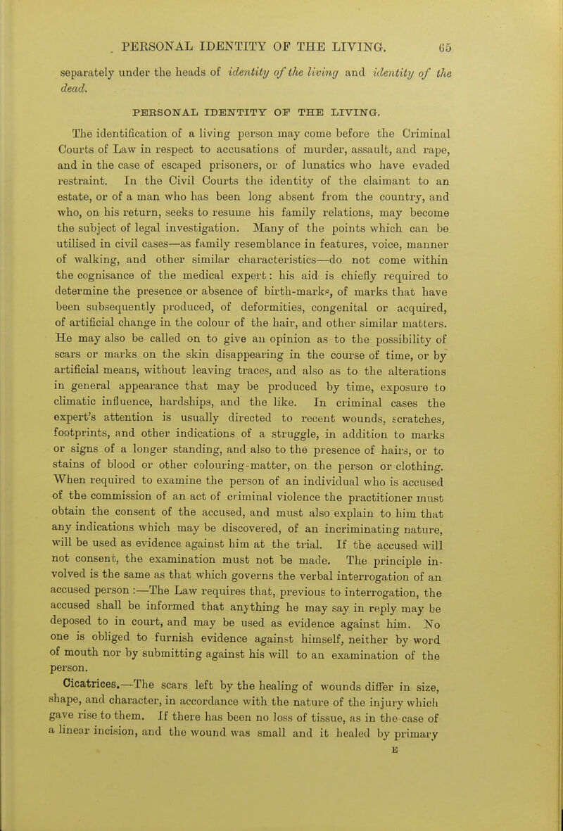 separately under the heads of identity of the living and identity of the dead. PERSONAL IDENTITY OP THE LIVING. The identification of a living person may come before the Criminal Courts of Law in respect to accusations of murder, assault, and rape, and in the case of escaped prisoners, or of lunatics who have evaded restraint. In the Civil Courts the identity of the claimant to an estate, or of a man who has been long absent from the country, and who, on his return, seeks to resume his family relations, may become the subject of legal investigation. Many of the points which can be utilised in civil cases—as family resemblance in features, voice, manner of walking, and other similar characteristics—do not come within the cognisance of the medical expert: his aid is chiefly required to determine the presence or absence of birth-mark0, of marks that have been subsequently produced, of deformities, congenital or acquired, of artificial change in the colour of the hair, and other similar matters. He may also be called on to give an opinion as to the possibility of scars or marks on the skin disappearing in the course of time, or by artificial means, without leaving traces, and also as to the alterations in general appearance that may be produced by time, exposure to climatic influence, hardships, and the like. In criminal cases the expert's attention is usually directed to recent wounds, scratches, footprints, and other indications of a struggle, in addition to marks or signs of a longer standing, and also to the presence of hairs, or to stains of blood or other colouring-matter, on the person or clothing. When required to examine the person of an individual who is accused of the commission of an act of criminal violence the practitioner must obtain the consent of the accused, and must also explain to him that any indications which may be discovered, of an incriminating nature, will be used as evidence against him at the trial. If the accused will not consent, the examination must not be made. The principle in- volved is the same as that which governs the verbal interrogation of an accused person :—The Law requires that, previous to interrogation, the accused shall be informed that anything he may say in reply may be deposed to in court, and may be used as evidence against him. No one is obliged to furnish evidence against himself, neither by word of mouth nor by submitting against his will to an examination of the person. Cicatrices.—The scars left by the healing of wounds differ in size, shape, and character, in accordance with the nature of the injury which gave rise to them. If there has been no loss of tissue, as in the case of a linear incision, and the wound was small and it healed by primary E