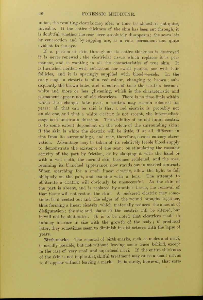 union, the resulting cicatrix may after a time be almost, if not quite, invisible. If the entire thickness of the skin has been cut through, it is doubtful whether the scar ever absolutely disappears; the scars left by venesection and by cupping are, as a rule, permanent and quite evident to the eye. If a portion of skin throughout its entire thickness is destroyed it is never renewed ; the cicatricial tissue which replaces it is per- manent, and is wanting in all the characteristics of true skin. It is furnished neither with sebaceous nor sweat glands, nor with hair follicles, and it is sparingly supplied with blood-vessels. In the early stage a cicatrix is of a red colour, changing to brown ; sub- sequently the brown fades, and in course of time the cicatrix becomes white and more or less glistening, which is the characteristic and permanent appearance of old cicatrices. There is no time-limit within which these changes take place, a cicatrix may remain coloured for years: all that can be said is that a red cicatrix is probably not an old one, and that a white cicatrix is not recent, the intermediate stage is of uncertain duration. The visibility of an old linear cicatrix is to some extent dependent on the colour of the surrounding skin ; if the skin is white the cicatrix will be little, if at all, different in tint from its surroundings, and may, therefore, escape cursory obser- vation. Advantage may be taken of its relatively feeble blood-supply to demonstrate the existence of the scar ; on stimulating the vascular- activity of the part by friction, or by slapping it with the hand or with a wet cloth, the normal skin becomes reddened, and the scar, retaining its blanched appearance, now stands out in marked contrast. When searching for a small linear cicatrix, allow7 the light to fall obliquely on the part, and examine with a lens. The attempt to obliterate a cicatrix will obviously be unsuccessful. As the skin of the part is absent, and is replaced by another tissue, the removal of that tissue will not restore the skin. A puckered cicatrix may some- times be dissected out and the edges of the wound brought together, thus forming a linear cicatrix, which materially reduces the amount of disfiguration ; the size and shape of the cicatrix will be altered, but it will not be obliterated. It is to be noted that cicatrices made in infancy increase in size with the growth of the body ; if produced later, they sometimes seem to diminish in distinctness with the lapse of years. Birth-marks.—The removal of birth-marks, such as moles and nsevi, is usually possible, but not without leaving some trace behind, except in the case of very small and superficial nsevi. If the entire thickness of the skin is not implicated, skilful treatment may cause a small nsevus to disappear without leaving a mark. It is rarely, however, that care-