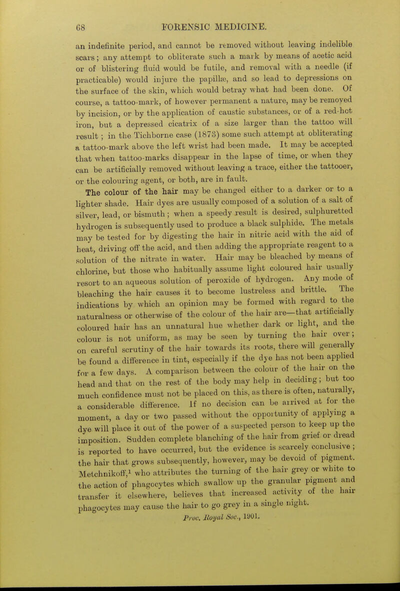 an indefinite period, and cannot be removed without leaving indelible scars; any attempt to obliterate such a mark by means of acetic acid or of blistering fluid would be futile, and removal with a needle (if practicable) would injure the papilla;, and so lead to depressions on the surface of the skin, which would betray what had been done. Of course, a tattoo-mark, of however permanent a nature, may be removed by incision, or by the application of caustic substances, or of a red-hot iron, but a depressed cicatrix of a size larger than the tattoo will result ; in the Tichborne case (1873) some such attempt at obliterating a tattoo-mark above the left wrist had been made. It may be accepted that when tattoo-marks disappear in the lapse of time, or when they can be artificially removed without leaving a trace, either the tattooer, or the colouring agent, or both, are in fault. The colour of the hair may be changed either to a darker or to a lighter shade. Hair dyes are usually composed of a solution of a salt of silver, lead, or bismuth; when a speedy result is desired, sulphuretted hydrogen is subsequently used to produce a black sulphide. The metals may be tested for by digesting the hair in nitric acid with the aid of heat, driving off the acid, and then adding the appropriate reagent to a solution of the nitrate in water. Hair may be bleached by means of chlorine, but those who habitually assume light coloured hair usually resort to an aqueous solution of peroxide of hydrogen. Any mode of bleaching the hair causes it to become lustreless and brittle. The indications by which an opinion may be formed with regard to the naturalness or otherwise of the colour of the hair are—that artificially coloured hair has an unnatural hue whether dark or light, and the colour is not uniform, as may be seen by turning the hair over; on careful scrutiny of the hair towards its roots, there will generally be found a difference in tint, especially if the dye has not been applied for a few days. A comparison between the colour of the hair on the head and that on the rest of the body may help in deciding; but too much confidence must not be placed on this, as there is often, naturally, a considerable difference. If no decision can be arrived at for the moment, a day or two passed without the opportunity of applying a dye will place it out of the power of a suspected person to keep up the imposition. Sudden complete blanching of the hair from grief or dread is reported to have occurred, but the evidence is scarcely conclusive ; the hair that grows subsequently, however, may be devoid of pigment. Metchnikofi',1 who attributes the turning of the hair grey or white to the action of phagocytes which swallow up the granular pigment and transfer it elsewhere, believes that increased activity of the hair phagocytes may cause the hair to go grey in a single night. Pruo. lloyal Sue, 1U01.