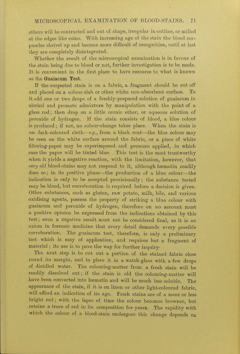 others will be contracted and out of shape, irregular in outline, or milled at the edges like coins. With increasing age of the stain the blood cor- puscles shrivel up and become more difficult of recognition, until at last they are completely disintegrated. Whether the result of the microscopical examination is in favour of the stain being due to blood or not, further investigation is to be made. It is convenient in the first place to have recourse to what is known as the G-uaiacum Test. If the suspected stain is on a fabric, a fragment should be cut off and placed on a colour-slab or other white non-absorbent surface. To it add one or two drops of a freshly-prepared solution of guaiacum in alcohol and promote admixture by manipulation with the point of a glass rod; then drop on a little ozonic ether, or aqueous solution of peroxide of hydrogen. If the stain consists of blood, a blue colour is produced; if not, no colour-change takes place. When the stain is on dark-coloured cloth—e.g., from a black coat—the blue colour may be seen on the white surface around the fabric, or a piece of white filtering-paper may be superimposed and pressure applied, in which case the paper will be tinted blue. This test is the most trustworthy when it yields a negative reaction, with the limitation, however, that very old blood-stains may not respond to it, although hsematin readily does so; in its positive phase—the production of a blue colour—the indication is only to be accepted provisionally ; the substance tested may be blood, but corroboration is required before a decision is given. Other substances, such as gluten, raw potato, milk, bile, and various oxidising agents, possess the property of striking a blue colour with guaiacum and peroxide of hydrogen, therefore on no account must a positive opinion be expressed from the indications obtained by this test; even a negative result must not be considered final, as it is an axiom in forensic medicine that every detail demands every possible corroboration. The guaiacum test, therefore, is only a preliminary test which is easy of application, and requires but a fragment of material; its use is to pave the way for further inquiry- The next step is to cut out a portion of the stained fabric close round its margin, and to place it in a watch-glass with a few drops of distilled water. The colouring-matter from a fresh stain will be readily dissolved out; if the stain is old the colouring-matter will have been converted into haamatin and will be much less soluble. The appearance of the stain, if it is on linen or other light-coloured fabric, will afford an indication of its age. Fresh stains are of a more or less bright red; with the lapse of time the colour becomes browner, but retains a trace of red in its composition for years. The rapidity with which the colour of a blood-stain undergoes this change depends on