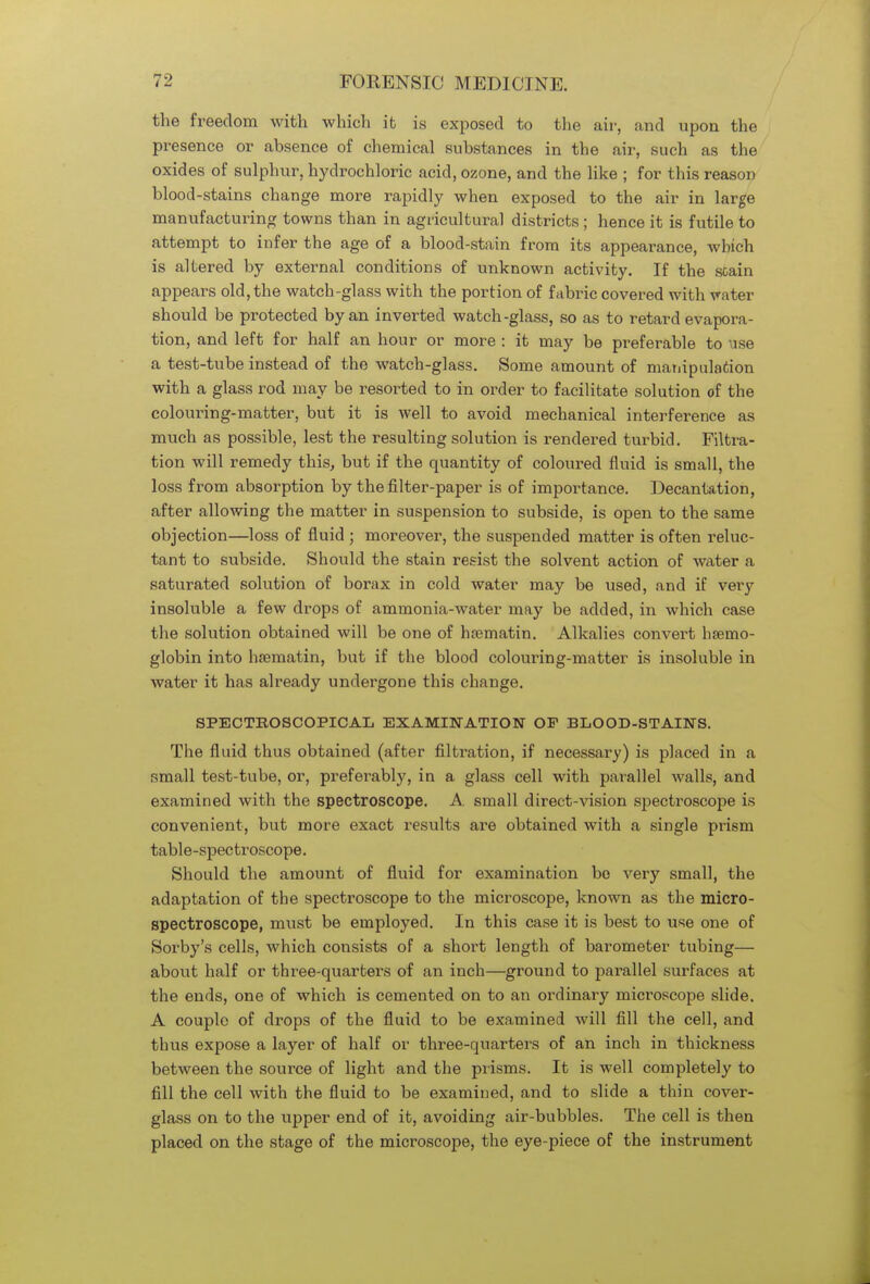 the freedom with which it is exposed to the air, and upon the presence or absence of chemical substances in the air, such as the oxides of sulphur, hydrochloric acid, ozone, and the like ; for this reason blood-stains change more rapidly when exposed to the air in large manufacturing towns than in agricultural districts ; hence it is futile to attempt to infer the age of a blood-stain from its appearance, which is altered by external conditions of unknown activity. If the soain appears old, the watcb-glass with the portion of fabric covered with vater should be protected by an inverted watch-glass, so as to retard evapora- tion, and left for half an hour or more : it may be preferable to use a test-tube instead of the watch-glass. Some amount of manipulation with a glass rod may be resorted to in order to facilitate solution of the colouring-matter, but it is well to avoid mechanical interference as much as possible, lest the resulting solution is rendered turbid. Filtra- tion will remedy this, but if the quantity of coloured fluid is small, the loss from absorption by the filter-paper is of importance. Decantation, after allowing the matter in suspension to subside, is open to the same objection—loss of fluid ; moreover, the suspended matter is often reluc- tant to subside. Should the stain resist the solvent action of water a saturated solution of borax in cold water may be used, and if very insoluble a few drops of ammonia-water may be added, in which case the solution obtained will be one of ha?matin. Alkalies convert haemo- globin into hsematin, but if the blood colouring-matter is insoluble in water it has already undergone this change. SPECTBOSCOPICAL EXAMINATION OF BLOOD-STAINS. The fluid thus obtained (after filtration, if necessary) is placed in a small test-tube, or, preferably, in a glass cell with parallel walls, and examined with the spectroscope. A. small direct-vision spectroscope is convenient, but more exact results are obtained with a single prism table-spectroscope. Should the amount of fluid for examination bo very small, the adaptation of the spectroscope to the microscope, known as the micro- spectroscope, must be employed. In this case it is best to use one of Sorby's cells, which consists of a short length of barometer tubing— about half or three-quarters of an inch—ground to parallel surfaces at the ends, one of which is cemented on to an ordinary microscope slide. A couple of drops of the fluid to be examined will fill the cell, and thus expose a layer of half or three-quarters of an inch in thickness between the source of light and the prisms. It is well completely to fill the cell with the fluid to be examined, and to slide a thin cover- glass on to the upper end of it, avoiding air-bubbles. The cell is then placed on the stage of the microscope, the eye-piece of the instrument