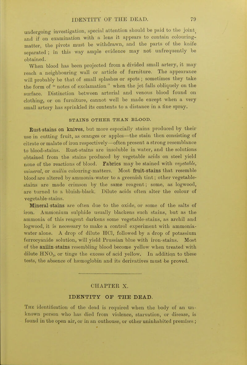 undergoing investigation, special attention should be paid to the joint, and if on examination with a lens it appears to contain colouring- matter, the pivots must be withdrawn, and the parts of the knife separated ; in this way ample evidence may not unfrequently be obtained. When blood has been projected from a divided small artery, it may reach a neighbouring wall or article of furniture. The appearance will probably be that of small splashes or spots ; sometimes they take the form of  notes of exclamation  when the jet falls obliquely on the surface. Distinction between arterial and venous blood found on clothing, or on furniture, cannot well be made except when a very small artery has sprinkled its contents to a distance in a tine spray. STAINS OTHER THAN BLOOD. Rust-stains on knives, but more especially stains produced by their use in cutting fruit, as oranges or apples—the stain then consisting of citrate or malate of iron respectively—often present a strong resemblance to blood-stains. Rust-stains are insoluble in water, and the solutions obtained from the stains produced by vegetable acids on steel yield none of the reactions of blood. Fabrics may be stained with vegetable, mineral, or anilin colouring-matters. Most fruit-stains that resemble blood are altered by ammonia-water to a greenish tint; other vegetable- stains are made crimson by the same reagent; some, as logwood, are turned to a bluish-black. Dilute acids often alter the colour of vegetabl e -stains. Mineral-stains are often due to the oxide, or some of the salts of iron. Ammonium sulphide usually blackens such stains, but as the ammonia of this reagent darkens some vegetable-stains, as archil and logwood, it is necessary to make a control experiment with ammonia- water alone. A drop of dilute HOI, followed by a drop of potassium ferrocyanide solution, will yield Prussian blue with iron-stains. Most of the aniiin-stains resembling blood become yellow when treated with dilute HN03, or tinge the excess of acid yellow. In additio,n to these tests, the absence of haemoglobin and its derivatives must be proved. CHAPTER X. IDENTITY OF THE DEAD. The identification of the dead is required when the body of an un- known person who has died from violence, starvation, or disease, is found in the open air, or in an outhouse, or other uninhabited premises ;