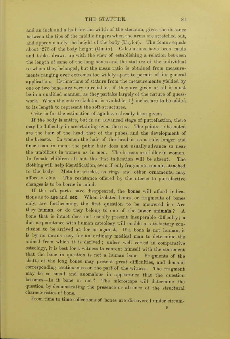 and an inch and a half for the width of the sternum, gives the distance between the tips of the middle fingers when the arms are stretched out, and approximately the height of the body (Taylor). The femur equals about 275 of the body height (Quain). Calculations have been made and tables drawn up with the view of establishing a relation between the length of some of the long bones and the stature of the individual to whom they belonged, but the mean ratio is obtained from measure- ments ranging over extremes too widely apart to permit of its general application. Estimations of stature from the measurements yielded by one or two bones are very unreliable; if they are given at all it must be in a qualified manner, as they partake largely of the nature of guess- work. When the entire skeleton is available, 1| inches are to be added to its length to represent the soft structures. Criteria for the estimation of age have already been given. If the body is entire, but in an advanced stage of putrefaction, there may be difficulty in ascertaining even the sex. The points to be noted are the hair of the head, that of the pubes, and the development of the breasts. In women the hair of the head is, as a rule, longer and finer than in men; the pubic hair does not usually advance so near the umbilicus in women as in men. The breasts are fuller in women. In female children all but the first indication will be absent. The clothing will help identification, even if only fragments remain attached to the body. Metallic articles, as rings and other ornaments, may afford a clue. The resistance offered by the uterus to putrefactive changes is to be borne in mind. If the soft parts have disappeared, the bones will afford indica- tions as to age and sex. When isolated bones, or fragments of bones only, are forthcoming, the first question to be answered is: Are they human, or do they belong to one of the lower animals ? A bone that is intact does not usually present insuperable difficulty; a due acquaintance with human osteology will enable a satisfactory con- clusion to be arrived at, for or against. If a bone is not human, it is by no means easy for an ordinary medical man to determine the animal from which it is derived ; unless well versed in comparative osteology, it is best for a witness to content himself with the statement that the bone in question is not a human bone. Fragments of the shafts of the long bones may present great difficulties, and demand corresponding cautiousness on the part of the witness. The fragment may be so small and anomalous in appearance that the question becomes—Is it bone or not? The microscope will determine the question by demonstrating the presence or absence of the structural characteristics of bone. From time to time collections of bones are discovered under circum- F