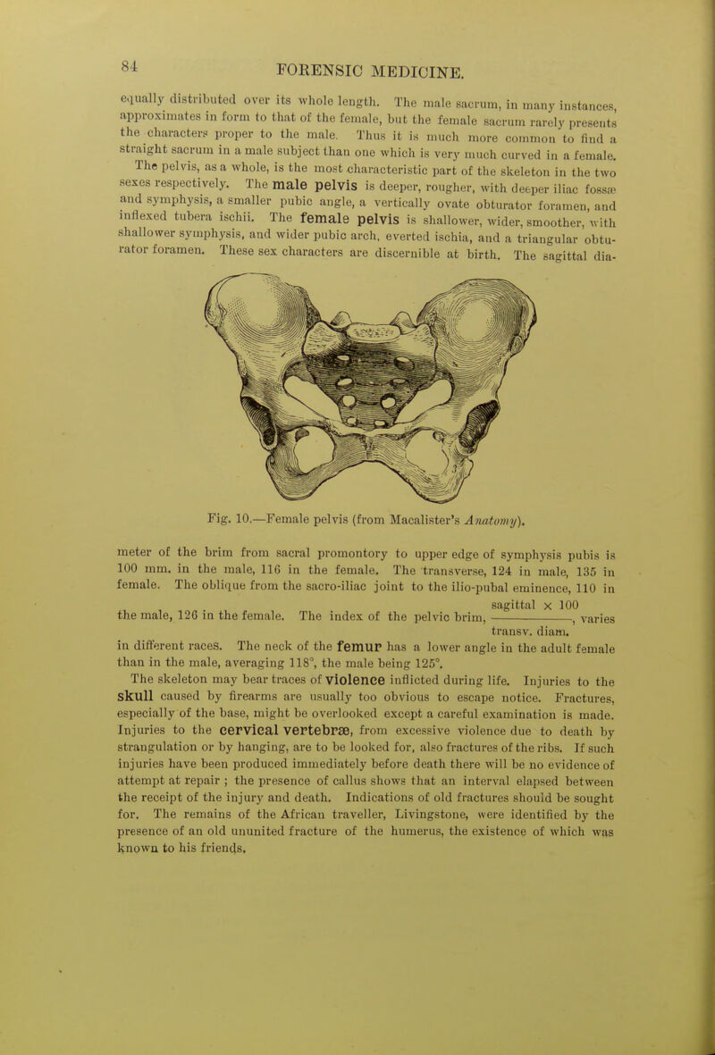 si equally distributed over its whole length. The male sacrum, in many instances approximates in form to that of the female, but the female sacrum rarely presents the characters proper to the male. Thus it is much more common'to find a straight sacrum in a male subject than one which is very much curved in a female. The pelvis, as a whole, is the most characteristic part of the skeleton in the two sexes respectively. The male pelvis is deeper, rougher, with deeper iliac fossa and symphysis, a smaller pubic angle, a vertically ovate obturator foramen, and indexed tubera ischii. The female pelvis is shallower, wider, smoother, with shallower symphysis, and wider pubic arch, everted ischia, and a triangular obtu- rator foramen. These sex characters are discernible at birth. The sagittal dia- Fig. 10.—Female pelvis (from Macalister's Anatomy). meter of the brim from sacral promontory to upper edge of symphysis pubis is 100 mm. in the male, 116 in the female. The transverse, 124 in male, 135 in female. The oblique from the sacro-iliac joint to the ilio-pubal eminence, 110 in sagittal x 100 the male, 126 in the female. The index of the pelvic brim, ■ , varies trans v. diani. in different races. The neck of the femur has a lower angle in the adult female than in the male, averaging 118°, the male being 125°. The skeleton may bear traces of violence inflicted during life. Injuries to the Skull caused by firearms are usually too obvious to escape notice. Fractures, especially of the base, might be overlooked except a careful examination is made. Injuries to the cervical vertebrae, from excessive violence due to death by strangulation or by hanging, are to be looked for, also fractures of the ribs. If such injuries have been produced immediately before death there will be no evidence of attempt at repair ; the presence of callus shows that an interval elapsed between the receipt of the injury and death. Indications of old fractures should be sought for. The remains of the African traveller, Livingstone, were identified by the presence of an old ununited fracture of the humerus, the existence of which was known to his friends,