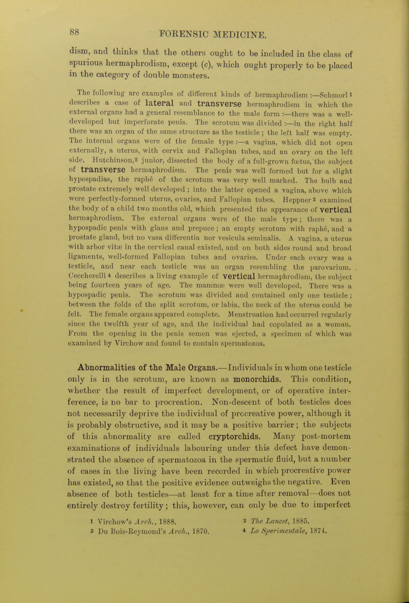 ss dism, and thinks that the others ought to be included in the class of spurious hermaphrodism, except (c), which ought properly to be placed in the category of double monsters. The following are examples of different kinds of hermaphrodism :—Schmorl i describes a case of lateral and transverse hermaphrodism in which the external organs had a general resemblance to the male form :—there was a well- developed but imperforate penis. The scrotum was divided :—in the right half there was an organ of the same structure as the testicle ; the left half was empty. The internal organs were of the female type :—a vagina, which did not open externally, a uterus, with cervix and Fallopian tubes, and an ovary on the left side. Hutchinson,2 junior, dissected the body of a full-grown foetus, the subject of transverse hermaphrodism. The penis was well formed but for a slight hypospadias, the raphe of the scrotum was very well marked. The bulb and prostate extremely well developed ; into the latter opened a vagina, above which were perfectly-formed uterus, ovaries, and Fallopian tubes. Heppnei-3 examined the body of a child two months old, which presented the appearance of vertical hermaphrodism. The external organs were of the male type; there was a hypospadic penis with glans and prepuce ; an empty scrotum with raphe, and a prostate gland, but no vasa differentia nor vesicula seminalis. A vagina, a uterus with arbor vitas in the cervical canal existed, and on both sides round and broad ligaments, well-formed Fallopian tubes and ovaries. Under each ovary was a testicle, and near each testicle was an organ resembling the parovarium. Ceccherelli * describes a living example of vertical hermaphrodism, the subject being fourteen years of age. The mamma; were well developed. There was a hypospadic penis. The scrotum was divided and contained only one testicle; between the folds of the split scrotuin, or labia, the neck of the uterus could be felt. The female organs appeared complete. Menstruation had occurred regularly since the twelfth year of age, and the individual had copulated as a woman. From the opening in the penis semen was ejected, a specimen of which was examined by Virchow and found to contain spermatozoa. Abnormalities of the Male Organs.—Individuals in whom one testicle only is in the scrotum, are known as monorchids. This condition, whether the result of imperfect development, or of operative inter- ference, is no bar to procreation. Non-descent of both testicles does not necessarily deprive the individual of procreative power, although it is probably obstructive, and it may be a positive barrier; the subjects of this abnormality are called cryptorchids. Many post-mortem examinations of individuals labouring under this defect have demon- strated the absence of spermatozoa in the spermatic fluid, but a number of cases in the living have been recorded in which procreative power has existed, so that the positive evidence outweighs the negative. Even absence of both testicles—at least for a time after removal—does not entirely destroy fertility; this, however, can only be due to imperfect i Virchow's Arch., 1888. 2 The Lancet, 1885.
