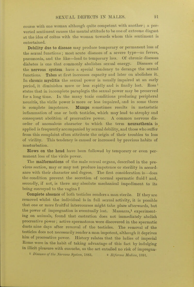 course with one woman although quite competent with another; a per- verted sentiment causes the mental attitude to be one of extreme disgust at the idea of coitus with the woman towards whom this sentiment is entertained. Debility due to disease may produce temporary or permanent loss of the sexual functions ; most acute diseases of a severe type—as fevers, pneumonia, and the like—lead to temporary loss. Of chronic diseases diabetes is one that commonly abolishes sexual energy. Diseases of the nervous system have a special tendency to derange the sexual functions. Tabes at first increases capacity and later on abolishes it. In chronic myelitis the sexual power is usually impaired at an early period, it diminishes more or less rapidly and is finally lost. Ross 1 states that in incomplete paraplegia the sexual power may be preserved for a long time. In the many toxic conditions producing peripheral neuritis, the virile power is more or less impaired, and in some there is complete impotence. Mumps sometimes results in metastatic inflammation of one or both testicles, which may lead to atrophy and consequent abolition of procreative power. A common nervous dis- order of anomalous character to which the term neurasthenia is applied is frequently accompanied by sexual debility, and those who suffer from this complaint often attribute the origin of their troubles to loss of virility. This tendency is caused or increased by previous habits of masturbation. Blows on the head have been followed by temporary or even per- manent loss of the virile power. The malformations of the male sexual organs, described in the pre- vious section, may or may not produce impotence or sterility in accord- ance with their character and degree. The first consideration is—does the condition prevent the secretion of normal spermatic fluid ? and, secondly, if not, is there any absolute mechanical impediment to its being conveyed to the vagina ? Complete absence of both testicles renders a man sterile. If they are removed whilst the individual is in full sexual activity, it is possible that one or more fruitful intercourses might take place afterwards, but the power of impregnation is eventually lost. Massazza,1 experiment- ing on animals, found that castration does not immediately abolish procreative power; active spermatozoa were discovered in the spermatic ducts nine days after removal of the testicles. The removal of the testicles does not necessarily render a man impotent, although it deprives him of procreative power. History relates that the ladies of imperial Rome were in the habit of taking advantage of this fact by indulging in illicit pleasure with eunuchs, as the act entailed no risk of impregna- i Disease* of the Nervous System, 1883. 2 Riforma Median, 1891.