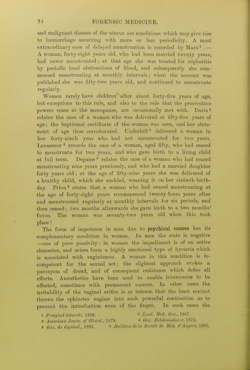 and malignant disease of the uterus are conditions which may give rise to haemorrhage occurring with more or less periodicity. A most extraordinary case of delayed menstruation is recorded by Marx1 : — A woman, forty-eight years old, who had been married twenty years, had never menstruated ; at that age she was treated for oophoritis by periodic local abstractions of blood, and subsequently she com- menced menstruating at monthly intervals; when the account was published she was fifty-two years old, and continued to menstruate regularly. Women rarely have children after about forty-five years of age, but exceptions to this rule, and also to the rule that the procreative powers cease at the menopause, are occasionally met with. Davis2 relates the case of a woman who was delivered at fifty-five years of age; the baptismal certificate of the woman was seen, and her state- ment of age thus corroborated. Underbill3 delivered a woman in her forty-ninth year who had not menstruated for two years. Lavasseur 4 records the case of a woman, aged fifty, who had ceased to menstruate for two years, and who gave birth to a living child at full term. Depasse5 relates the case of a woman who had ceased menstruating nine years previously, and who had a married daughter forty years old ; at the age of fifty-nine years she was delivered of a healthy child, which she suckled, weaning it on her sixtieth birth- day. Priou 6 states that a woman who had ceased menstruating at the age of forty-eight years recommenced twenty-fours years after and menstruated regularly at monthly intervals for six periods, and then ceased; two months afterwards she gave birth to a two months' fcetus. The woman was seventy-two years old when this took place ! The form of impotence in men due to psychical causes has its complementary condition in women. In men the state is negative —one of pure passivity : in women the impediment is of an active character, and arises from a highly emotional type of hysteria which is associated with vaginismus. A woman in this condition is in- competent for the sexual act; the slightest approach evokes a paroxysm of dread, and of consequent resistance which defies all efforts. Anesthetics have been used to enable intercourse to be effected, sometimes with permanent success. In other cases the irritability of the vaginal orifice is so intense that the least contact throws the sphincter vagina? into such powerful contraction as to prevent the introduction even of the finger. In such cases the l Przeglad lekarski, 1889. 2 Land. Med. Gaz., 1847. 3 American Journ. of Olstet., 1879. 4 Gaz. Hebdomadal re, 1873.