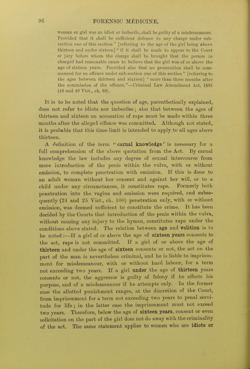 woman or girl was an idiot or imbecile, shall be guilty of a misdemeanour. Provided that it shall be sufficient defence to any charge under sub- section one of this section [referring to the age of the girl being above thirteen and under sixteen]  if it shall be made to appear to the Court or jury before whom the charge shall be brought that the person so charged had reasonable cause to believe that the girl was of or above the age of sixteen years. Provided also that no prosecution shall be com- menced for an offence under sub-section one of this section [referring to the ages between thirteen and sixteen] i; more than three months after the commission of the offence.—Criminal Law Amendment Act, 1885 (48 and 49 Vict., ch. 69). It is to be noted that the question of age, parenthetically explained, does not refer to idiots nor imbeciles ; also that between the ages of thirteen and sixteen an accusation of rape must be made within three months after the allege! offence was committed. Although not stated, it is probable that this time-limit is intended to apply to all ages above thirteen. A definition of the term  carnal knowledge is necessary for a full comprehension of the above quotation from the Act. By carnal knowledge the law includes any degree of sexual intercourse from mere introduction of the penis within the vulva, with or without emission, to complete penetration with emission. If this is done to an adult woman without her consent and against her will, or to a child under any circumstances, it constitutes rape. Formerly both penetration into the vagina and emission were required, and subse- quently (24 and 25 Vict., ch. 100) penetration only, with or without emission, was deemed sufficient to constitute the crime. It has been decided by the Courts that introduction of the penis within the vulva, without causing any injury to the hymen, constitutes rape under the conditions above stated. The relation between age and volition is to be noted :—If a girl of or above the age of sixteen years consents to the act, rape is not committed. If a girl of or above the age of thirteen and under the age of sixteen consents or not, the act on the part of the man is nevertheless criminal, and he is liable to imprison- ment for misdemeanour, with or without hard labour, for a term not exceeding two years. If a girl under the age of thirteen years consents or not, the aggressor is guilty of felony if he effects his purpose, and of a misdemeanour if he attempts only. In the former case the allotted punishment ranges, at the discretion of the Court, from imprisonment for a term not exceeding two years to penal servi- tude for life ; in the latter case the imprisonment must not exceed two years. Therefore, below the age of sixteen years, consent or even solicitation on the part of the girl does not do away with the criminality of the act. The same statement applies to women who are idiots or