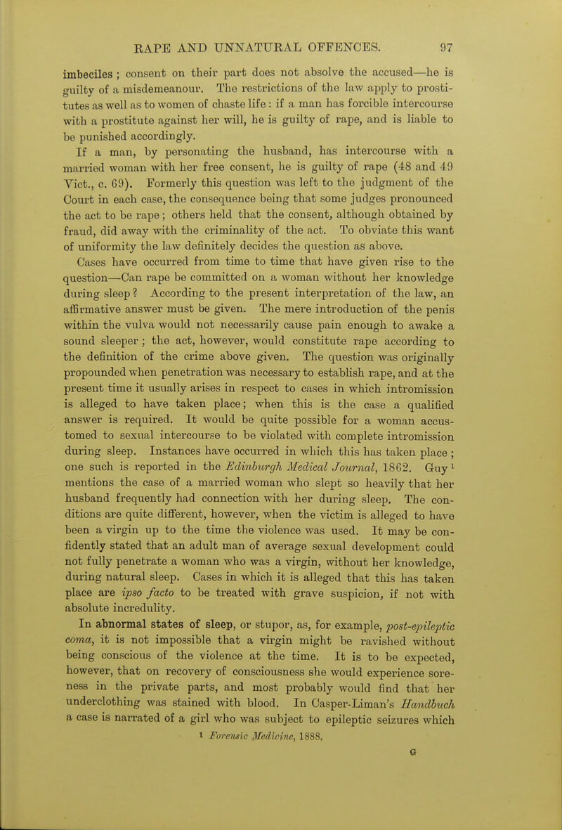 imbeciles ; consent on their part does not absolve the accused—he is guilty of a misdemeanour. The restrictions of the law apply to prosti- tutes as well as to women of chaste life : if a man has forcible intercourse with a prostitute against her will, he is guilty of rape, and is liable to be punished accordingly. If a man, by personating the husband, has intercourse with a married woman with her free consent, he is guilty of rape (48 and 49 Vict., c. 69). Formerly this question was left to the judgment of the Court in each case, the consequence being that some judges pronounced the act to be rape; others held that the consent, although obtained by fraud, did away with the criminality of the act. To obviate this want of uniformity the law definitely decides the question as above. Cases have occurred from time to time that have given rise to the question—Can rape be committed on a woman without her knowledge during sleep ? According to the present interpretation of the law, an affirmative answer must be given. The mere introduction of the penis within the vulva would not necessarily cause pain enough to awake a sound sleeper; the act, however, would constitute rape according to the definition of the crime above given. The question was originally propounded when penetration was necessary to establish rape, and at the present time it usually arises in respect to cases in which intromission is alleged to have taken place; when this is the case a qualified answer is required. It would be quite possible for a woman accus- tomed to sexual intercourse to be violated with complete intromission during sleep. Instances have occurred in which this has taken place ; one such is reported in the Edinburgh Medical Journal, 1862. Guy1 mentions the case of a married woman who slept so heavily that her husband frequently had connection with her during sleep. The con- ditions are quite different, however, when the victim is alleged to have been a virgin up to the time the violence was used. It may be con- fidently stated that an adult man of average sexual development could not fully penetrate a woman who was a virgin, without her knowledge, during natural sleep. Cases in which it is alleged that this has taken place are ipso facto to be treated with grave suspicion, if not with absolute incredulity. In abnormal states of sleep, or stupor, as, for example, post-epileptic coma, it is not impossible that a virgin might be ravished without being conscious of the violence at the time. It is to be expected, however, that on recovery of consciousness she would experience sore- ness in the private parts, and most probably would find that her underclothing was stained with blood. In Casper-Liman's Handbuch a case is narrated of a girl who was subject to epileptic seizures which i Forensic Medicine, 1888, G
