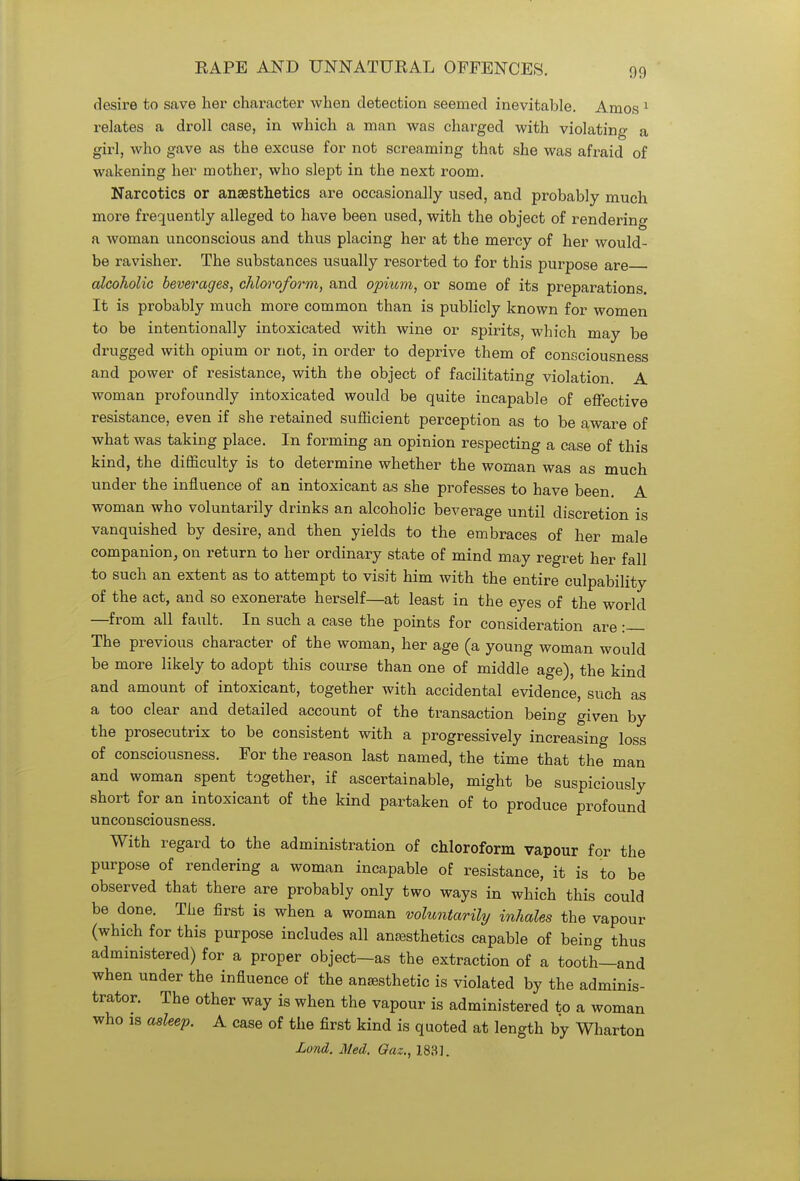 desire to save her character when detection seemed inevitable. Amos 1 relates a droll case, in which a man was charged with violating a girl, who gave as the excuse for not screaming that she was afraid of wakening her mother, who slept in the next room. Narcotics or anaesthetics are occasionally used, and probably much more frequently alleged to have been used, with the object of rendering a woman unconscious and thus placing her at the mercy of her would- be ravisher. The substances usually resorted to for this purpose are alcoholic beverages, chloroform, and opium, or some of its preparations. It is probably much more common than is publicly known for women to be intentionally intoxicated with wine or spirits, which may be drugged with opium or not, in order to deprive them of consciousness and power of resistance, with the object of facilitating violation. A woman profoundly intoxicated would be quite incapable of effective resistance, even if she retained sufficient perception as to be aware of what was taking place. In forming an opinion respecting a case of this kind, the difficulty is to determine whether the woman was as much under the influence of an intoxicant as she professes to have been. A woman who voluntarily drinks an alcoholic beverage until discretion is vanquished by desire, and then yields to the embraces of her male companion, on return to her ordinary state of mind may regret her fall to such an extent as to attempt to visit him with the entire culpability of the act, and so exonerate herself—at least in the eyes of the world —from all fault. In such a case the points for consideration are : The previous character of the woman, her age (a young woman would be more likely to adopt this course than one of middle age), the kind and amount of intoxicant, together with accidental evidence, such as a too clear and detailed account of the transaction being given by the prosecutrix to be consistent with a progressively increasing loss of consciousness. For the reason last named, the time that the man and woman spent together, if ascertainable, might be suspiciously short for an intoxicant of the kind partaken of to produce profound unconsciousness. With regard to the administration of chloroform vapour for the purpose of rendering a woman incapable of resistance, it is to be observed that there are probably only two ways in which this could be done. The first is when a woman voluntarily inhales the vapour (which for this purpose includes all anesthetics capable of being thus administered) for a proper object—as the extraction of a tooth—and when under the influence of the ansesthetic is violated by the adminis- trator. The other way is when the vapour is administered to a woman who is asleep. A case of the first kind is quoted at length by Wharton Lund. Med. Gaz., 183].