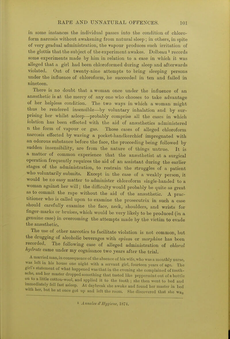 in some instances the individual passes into the condition of chloro- form narcosis without awakening from natural sleep ; in others, in spite of very gradual administration, the vapour produces such irritation of the glottis that the subject of the experiment awakes. Dolbeau 1 records some experiments made by him in relation to a case in which it was alleged that a girl had been chloroformed during sleep and afterwards violated. Out of twenty-nine attempts to bring sleeping persons under the influence of chloroform, he succeeded in ten and failed in nineteen. There is no doubt that a woman once under the influence of an anaesthetic is at the mercy of any one who chooses to take advantage of her helpless condition. The two ways in which a woman might thus be rendered insensible—by voluntary inhalation and by sur- prising her whilst asleep—probably comprise all the cases in which lolation has been effected with the aid of anaesthetics administered n the form of vapour or gas. Those cases of alleged chloroform narcosis effected by waving a pocket-handkerchief impregnated with an odorous substance before the face, the proceeding being followed by sudden insensibility, are from the nature of things untrue. It is a matter of common experience that the anaesthetist at a surgical operation frequently requires the aid of an assistant during the earlier stages of the administration, to restrain the struggles of a patient who voluntarily submits. Except in the case of a weakly person, it would be no easy matter to administer chloroform single-handed to a woman against her will; the difficulty would probably be quite as great as to commit the rape without the aid of the anaesthetic. A prac- titioner who is called upon to examine the prosecutrix in such a case should carefully examine the face, neck, shoulders, and wrists for finger-marks or bruises, which would be very likely to be produced (in a genuine case) in overcoming the attempts made by the victim to evade the anaesthetic. The use of other narcotics to facilitate violation is not common, but the drugging of alcoholic beverages with opium or morphine has been recorded. The following case of alleged administration of chloral hydrate came under my cognisance two years after the trial. A married man,in consequence of the absence of his wife, who was a monthly nurse, Mas left in his house one night with a servant girl, fourteen years of age. The girl's statement of what happened was that in the evening she complained of tooth- ache, and her master dropped something that tasted like peppermint out of a bottle on to a httle cotton-wool, and applied it to the tooth; she then went to bed and immediately fell fast asleep. At daybreak she awoke and found her master in bed with her, but he at once got up and left the room. She discovered that she wag i Annates d''Hygiene, 1874.