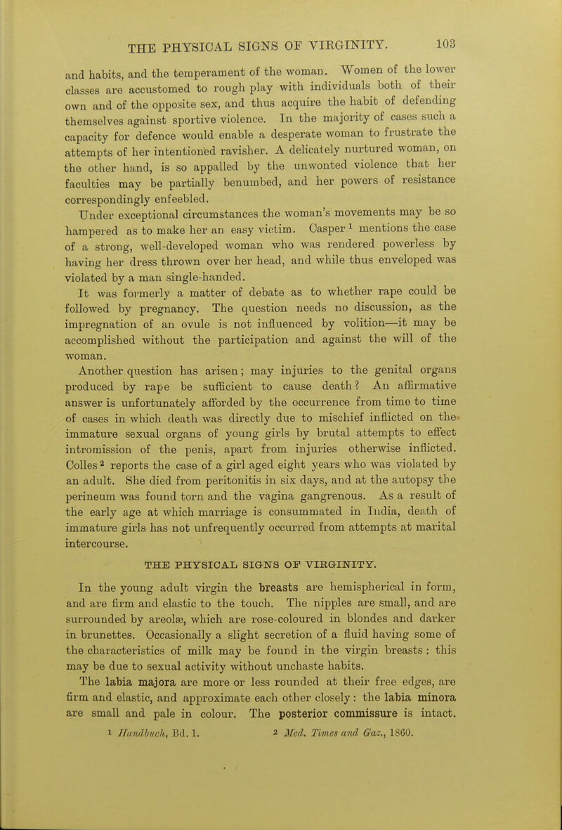 THE PHYSICAL SIGNS OF VIRGINITY. and habits, and the temperament of the woman. Women of the lower classes are accustomed to rough play with individuals both of their own and of the opposite sex, and thus acquire the habit of defending themselves against sportive violence. In the majority of cases such a capacity for defence would enable a desperate woman to frustrate the attempts of her intentioned ravisher. A delicately nurtured woman, on the other hand, is so appalled by the unwonted violence that her faculties may be partially benumbed, and her powers of resistance correspondingly enfeebled. Under exceptional circumstances the woman's movements may be so hampered as to make her an easy victim. Casper1 mentions the case of a strong, well-developed woman who was rendered powerless by having her dress thrown over her head, and while thus enveloped was violated by a man single-handed. It was formerly a matter of debate as to whether rape could be followed by pregnancy. The question needs no discussion, as the impregnation of an ovule is not influenced by volition—it may be accomplished without the participation and against the will of the woman. Another question has arisen; may injuries to the genital organs produced by rape be sufficient to cause death ? An affirmative answer is unfortunately afforded by the occurrence from time to time of cases in which death was directly due to mischief inflicted on the immature sexual organs of young girls by brutal attempts to effect intromission of the penis, apart from injuries otherwise inflicted. Colles 2 reports the case of a girl aged eight years who was violated by an adult. She died from peritonitis in six days, and at the autopsy the perineum was found torn and the vagina gangrenous. As a result of the early age at which marriage is consummated in India, death of immature girls has not ^infrequently occurred from attempts at marital intercourse. THE PHYSICAL SIGNS OF VIRGINITY. In the young adult virgin the breasts are hemispherical in form, and are firm and elastic to the touch. The nipples are small, and are surrounded by areolae, which are rose-coloured in blondes and darker in brunettes. Occasionally a slight secretion of a fluid having some of the characteristics of milk may be found in the virgin breasts : this may be due to sexual activity without unchaste habits. The labia majora are more or less rounded at their free edges, are firm and elastic, and approximate each other closely: the labia minora are small and pale in colour. The posterior commissure is intact. i ZTandbuch, Bd. 1. 2 Med. Times and Ga:., 1860.
