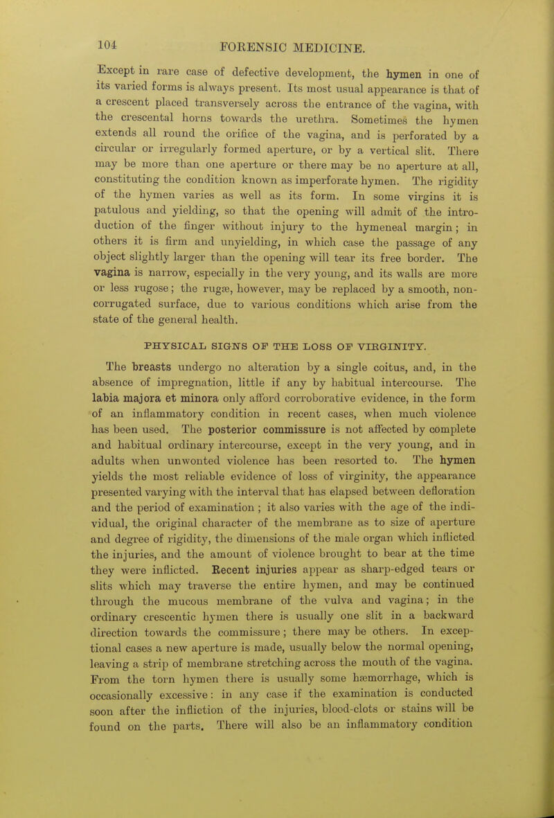 Except in rare case of defective development, the hymen in one of its varied forms is always present. Its most usual appearance is that of a crescent placed transversely across the entrance of the vagina, with the crescental horns towards the urethra. Sometimes the hymen extends all round the orifice of the vagina, and is perforated by a circular or irregularly formed aperture, or by a vertical slit. There may be more than one aperture or there may be no aperture at all, constituting the condition known as imperforate hymen. The rigidity of the hymen varies as well as its form. In some virgins it is patulous and yielding, so that the opening will admit of the intro- duction of the finger without injury to the hymeneal margin; in others it is firm and unyielding, in which case the passage of any object slightly larger than the opening will tear its free border. The vagina is narrow, especially in the very young, and its walls are more or less rugose; the rugae, however, may be replaced by a smooth, non- corrugated surface, due to various conditions which arise from the state of the general health. PHYSICAL SIGNS OF THE LOSS OF VIRGINITY. The breasts undergo no alteration by a single coitus, and, in the absence of impregnation, little if any by habitual intercourse. The labia majora et minora only afford corroborative evidence, in the form of an inflammatory condition in recent cases, when much violence has been used. The posterior commissure is not affected by complete and habitual ordinary intercourse, except in the very young, and in adults when unwonted violence has been resorted to. The hymen yields the most reliable evidence of loss of virginity, the appearance presented varying with the interval that has elapsed between defloration and the period of examination ; it also varies with the age of the indi- vidual, the original character of the membrane as to size of aperture and degree of rigidity, the dimensions of the male organ which inflicted the injuries, and the amount of violence brought to bear at the time they were inflicted. Recent injuries appear as sharp-edged tears or slits which may traverse the entire hymen, and may be continued through the mucous membrane of the vulva and vagina; in the ordinary crescentic hymen there is usually one slit in a backward direction towards the commissure ; there may be others. In excep- tional cases a new aperture is made, usually below the normal opening, leaving a strip of membrane stretching across the mouth of the vagina. From the torn hymen there is usually some haemorrhage, which is occasionally excessive: in any case if the examination is conducted soon after the infliction of the injuries, blood-clots or stains will be found on the parts. There will also be an inflammatory condition