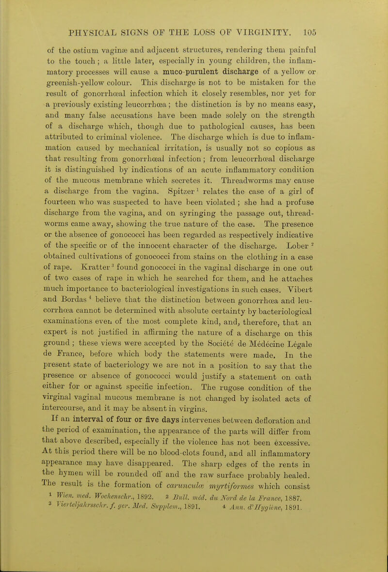 of the ostium vagime and adjacent structures, rendering them painful to the touch; a little later, especially in young children, the inflam- matory processes will cause a muco purulent discharge of a yellow or greenish-yellow colour. This discharge is not to be mistaken for the result of gonorrhoeal infection which it closely resembles, nor yet for a previously existing leucorrhcea; the distinction is by no means easy, and many false accusations have been made solely on the strength of a discharge which, though due to pathological causes, has been attributed to criminal violence. The discharge which is due to inflam- mation caused by mechanical irritation, is usually not so copious as that resulting from gonorrhoeal infection; from leucorrhoeal discharge it is distinguished by indications of an acute inflammatory condition of the mucous membrane which secretes it. Threadworms may cause a discharge from the vagina. Spitzer1 relates the case of a girl of fourteen who was suspected to have been violated ; she had a profuse discharge from the vagina, and on syringing the passage out, thread- worms came away, showing the true nature of the case. The presence or the absence of gonococci has been regarded as respectively indicative of the specific or of the innocent character of the discharge. Lober 2 obtained cultivations of gonococci from stains on the clothing in a case of rape. Kratter3 found gonococci in the vaginal discharge in one out of two cases of rape in which he searched for them, and he attaches much importance to bacteriological investigations in such cases. Vibert and Bordas 4 believe that the distinction between gonorrhoea and leu- corrhcea cannot be determined with absolute certainty by bacteriological examinations even of the most complete kind, and, therefore, that an expert is not justified in affirming the nature of a discharge on this ground ; these views were accepted by the Societe de Medecine Legale de France, before which body the statements were made. In the present state of bacteriology we are not in a position to say that the presence or absence of gonococci would justify a statement on oath either for or against specific infection. The rugose condition of the virginal vaginal mucous membrane is not changed by isolated acts of intercourse, and it may be absent in virgins. If an interval of four or five days intervenes between defloration and the period of examination, the appearance of the parts will differ from that above described, especially if the violence has not been excessive. At this period there will be no blood-clots found, and all inflammatory appearance may have disappeared. The sharp edges of the rents in the hymen will be rounded off and the raw surface probably healed. The result is the formation of carunculce myrtiformes which consist i Wien. med. Wockenschr., 1892. 2 Bull. mid. du Nord de la France, 1887. 3 Vierteljahrsschr. f. ger. Med. Svpplcm., 1891. 4 Ann. d'Hygiene, 1891.