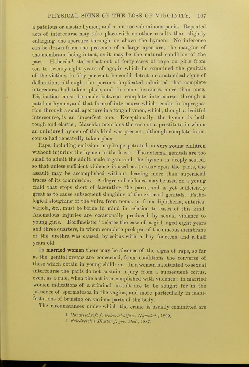 a patulous or elastic hymen, and a not too voluminous penis. Repeated acts of intercourse may take place with no other results than slightly enlarging the aperture through or above the hymen. No inference can be drawn from the presence of a large aperture, the margins of the membrane being intact, as it may be the natural condition of the part. Haberda1 states that out of forty cases of rape on girls from ten to twenty-eight years of age, in which he examined the genitals of the victims, in fifty per cent, he could detect no anatomical signs of defloration, although the persons implicated admitted that complete intercourse had taken place, and, in some instances, more than once. Distinction must be made between complete intercourse through a patulous hymen, and that form of intercourse which results in impregna- tion through a small aperture in a tough hymen, which, though a fruitful intercourse, is an imperfect one. Exceptionally, the hymen is both tough and elastic ; Maschka mentions the case of a prostitute in whom an uninjured hymen of this kind was present, although complete inter- course had repeatedly taken place. Rape, including emission, may be perpetrated on very young children without injuring the hymen in the least. The external genitals are too small to admit the adult male organ, and the hymen is deeply seated, so that unless sufficient violence is used as to tear open the parts, the assault may be accomplished without leaving more than superficial traces of its commission. A degree of violence may be used on a young child that stops short of lacerating the parts, and is yet sufficiently great as to cause subsequent sloughing of the external genitals. Patho- logical sloughing of the vulva from noma, or from diphtheria, enterica, variola, &c, must be borne in mind in relation to cases of this kind. Anomalous injuries are occasionally produced by sexual violence to young girls. Dorffmeister 2 relates the case of a girl, aged eight years and three quarters, in whom complete prolapse of the mucous membrane of the urethra was caused by coitus with a boy fourteen and a half years old. In married women there may be absence of the signs of rape, so far as the genital organs are concerned, from conditions the converse of those which obtain in young children. In a woman habituated to sexual intercourse the parts do not sustain injury from a subsequent coitus, even, as a rule, when the act is accomplished with violence; in married women indications of a criminal assault are to be sought for in the presence of spermatozoa in the vagina, and more particularly in mani- festations of bruising on various parts of the body. The circumstances under which the crime is usually committed are 1 Monatsschrift f. Geburtshiilfc v. Gynceliol., 1899. 2 Friedreich'x Blatter/, ger. Med., 1887.