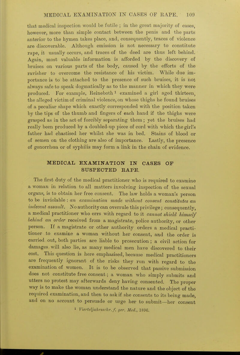 that medical inspection would be futile ; in the great majority of cases, however, more than simple contact between the penis and the parts anterior to the hymen takes place, and, consequently, traces of violence are discoverable. Although emission is not necessary to constitute rape, it usually occurs, and traces of the deed are thus left behind. Again, most valuable information is afforded by the discovery of bruises on various parts of the body, caused by the efforts of the ravisher to overcome the resistance of his victim. While due im- portance is to be attached to the presence of such bruises, it is not always safe to speak dogmatically as to the manner in which they were produced. For example, Reineboth1 examined a girl aged thirteen, the alleged victim of criminal violence, on whose thighs he found bruises of a peculiar shape which exactly corresponded with the position taken by the tips of the thumb and fingers of each hand if the thighs were grasped as in the act of forcibly separating them; yet the bruises had really been produced by a doubled-up piece of cord with which the girl's father had chastised her whilst she was in bed. Stains of blood or of semen on the clothing are also of importance. Lastly, the presence of gonorrhoea or of syphilis may form a link in the chain of evidence. MEDICAL EXAMINATION IN CASES OF SUSPECTED RAPE. The first duty of the medical practitioner who is required to examine a woman in relation to all matters involving inspection of the sexual organs, is to obtain her free consent. The law holds a woman's person to be inviolable : an examination made without consent constitutes an indecent assault. No authority can overrule this privilege; consequently, a medical practitioner who errs with regard to it cannot shield himself behind an order received from a magistrate, police authority, or other person. If a magistrate or other authority orders a medical practi- tioner to examine a woman without her consent, and the order is carried out, both parties are liable to prosecution ; a civil action for damages will also lie, as many medical men have discovered to their cost. This question is here emphasised, because medical practitioners are frequently ignorant of the risks they run with regard to the examination of women. It is to be observed that passive submission does not constitute free consent; a woman who simply submits and utters no protest may afterwards deny having consented. The proper way is to make the woman understand the nature and the object of the required examination, and then to ask if she consents to its being made, and on no account to persuade or urge her to submit—her consent 1 Vievteljahrssc.hr. f. ger. Med.. 189G.