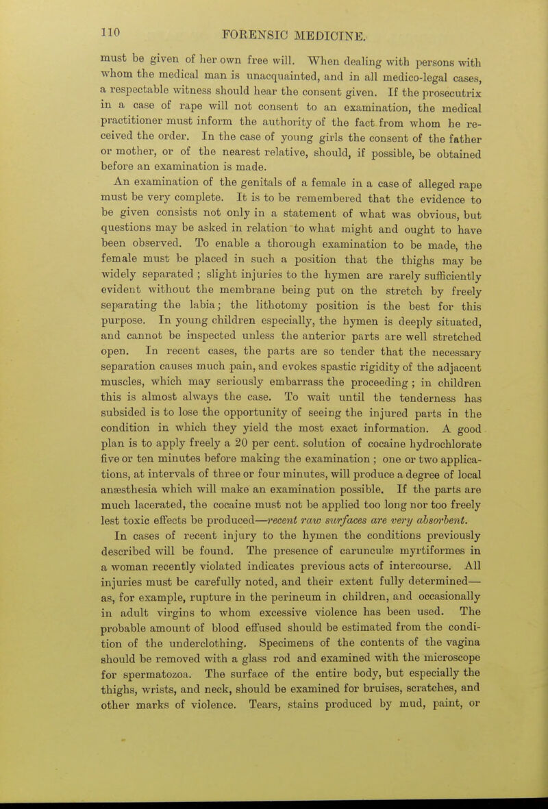 must be given of her own free will. When dealing with persons with whom the medical man is unacquainted, and in all medico-legal cases, a respectable witness should hear the consent given. If the prosecutrix in a case of rape will not consent to an examination, the medical practitioner must inform the authority of the fact from whom he re- ceived the order. In the case of young girls the consent of the father or mother, or of the nearest relative, should, if possible, be obtained before an examination is made. An examination of the genitals of a female in a case of alleged rape must be very complete. It is to be remembered that the evidence to be given consists not only in a statement of what was obvious, but questions may be asked in relation to what might and ought to have been observed. To enable a thorough examination to be made, the female must be placed in such a position that the thighs may be widely separated ; slight injuries to the hymen are rarely sufficiently evident without the membrane being put on the stretch by freely separating the labia; the lithotomy position is the best for this purpose. In young children especially, the hymen is deeply situated, and cannot be inspected unless the anterior parts are well stretched open. In recent cases, the parts are so tender that the necessary separation causes much pain, and evokes spastic rigidity of the adjacent muscles, which may seriously embarrass the proceeding ; in children this is almost always the case. To wait until the tenderness has subsided is to lose the opportunity of seeing the injured parts in the condition in which they yield the most exact information. A good plan is to apply freely a 20 per cent, solution of cocaine hydrochlorate five or ten minutes before making the examination ; one or two applica- tions, at intervals of three or four minutes, will produce a degree of local ansesthesia which will make an examination possible. If the parts are much lacerated, the cocaine must not be applied too long nor too freely lest toxic effects be produced—recent raw surfaces are very absorbent. In cases of recent injury to the hymen the conditions previously described will be found. The presence of caruncula? myrtiformes in a woman recently violated indicates previous acts of intercourse. All injuries must be carefully noted, and their extent fully determined— as, for example, rupture in the perineum in children, and occasionally in adult virgins to whom excessive violence has been used. The probable amount of blood effused should be estimated from the condi- tion of the underclothing. Specimens of the contents of the vagina should be removed with a glass rod and examined with the microscope for spermatozoa, The surface of the entire body, but especially the thighs, wrists, and neck, should be examined for bruises, scratches, and other marks of violence. Tears, stains produced by mud, paint, or