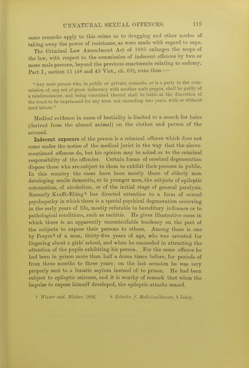 same remarks apply to this crime as to drugging and other modes of taking away the power of resistance, as were made with regard to rape. The Criminal Law Amendment Act of 1885 enlarges the scope of the law, with respect to the commission of indecent offences by two or more male persons, beyond the previous enactments relating to sodomy. Part I., section 11 (48 and 49 Vict., ch. G9), runs thus :- Any male person who, in public or private, commits, or is a party to the com- mission of, any act of gross indecency with another male person, shall be guilty of a misdemeanour, and being convicted thereof shall be liable at the discretion of the court to be imprisoned for any term not exceeding two years, with or without hard labour. Medical evidence in cases of bestiality is limited to a search for hairs (derived from the abused animal) on the clothes and person of the accused. Indecent exposure of the person is a criminal offence which does not come under the notice of the medical jurist in the way that the above- mentioned offences do, but his opinion may be asked as to the criminal responsibility of the offender. Certain forms of cerebral degeneration dispose those who are subject to them to exhibit their persons in public. In this country the cases have been mostly those of elderly men developing senile dementia, or in younger men, the subjects of epileptic automatism, of alcoholism, or of the initial stage of general paralysis. Recently Krafft-Ebing1 has directed attention to a form of sexual psychopathy in which there is a special psychical degeneration occurring in the early years of life, mostly referable to hereditary influence or to pathological conditions, such as rachitis. He gives illustrative cases in which there is an apparently uncontrollable tendency on the part of the subjects to expose their persons to others. Among these is one by Freyer2 of a man, thirty-five years of age, who was arrested for lingering about a girls' school, and when he succeeded in attracting the attention of the pupils exhibiting his person. For the same offence he had been in prison more than half a dozen times before, for periods of from three months to three years; on the last occasion he was very properly sent to a lunatic asylum instead of to prison. He had been subject to epileptic seizures, and it is worthy of remark that when the impulse to expose himself developed, the epileptic attacks ceased. i Wiener med. Blatter, 1892. 2 Zeitsohr. f. Medizinalleamte, 3 Jahrg.