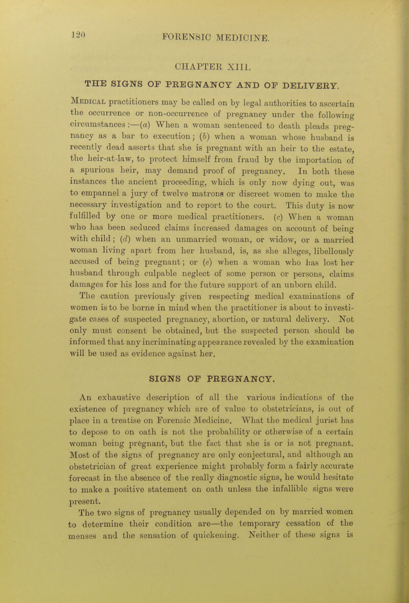 CHAPTER XIII. THE SIGNS OF PREGNANCY AND OF DELIVERY. Medical practitioners may be called on by legal authorities to ascertain the occurrence or non-occurrence of pregnancy under the following circumstances :—(a) When a woman sentenced to death pleads preg- nancy as a bar to execution; (b) when a woman whose husband is recently dead asserts that she is pregnant with an heir to the estate, the heir-at-law, to protect himself from fraud by the importation of a spurious heir, may demand proof of pregnancy. In both these instances the ancient proceeding, which is only now dying out, was to empannel a jury of twelve matrons or discreet women to make the necessary investigation and to report to the court. This duty is now fulfilled by one or more medical practitioners, (c) When a woman who has been seduced claims increased damages on account of being with child ; (d) when an unmarried woman, or widow, or a married woman living apart from her husband, is, as she alleges, libellously accused of being pregnant; or (e) when a woman who has lost her husband through culpable neglect of some person or persons, claims damages for his loss and for the future support of an unborn child. The caution previously given respecting medical examinations of women is to be borne in mind when the practitioner is about to investi- gate cases of suspected pregnancy, abortion, or natural delivery. Not only must consent be obtained, but the suspected person should be informed that any incriminating appearance revealed by the examination will be used as evidence against her. SIGNS OF PREGNANCY. An exhaustive description of all the various indications of the existence of pregnancy which are of value to obstetricians, is out of place in a treatise on Forensic Medicine. What the medical jurist has to depose to on oath is not the probability or otherwise of a certain woman being pregnant, but the fact that she is or is not pregnant. Most of the signs of pregnancy are only conjectural, and although an obstetrician of great experience might probably form a fairly accurate forecast in the absence of the really diagnostic signs, he would hesitate to make a positive statement on oath unless the infallible signs were present. The two signs of pregnancy usually depended on by married women to determine their condition are—the temporary cessation of the menses and the sensation of quickening. Neither of these signs is
