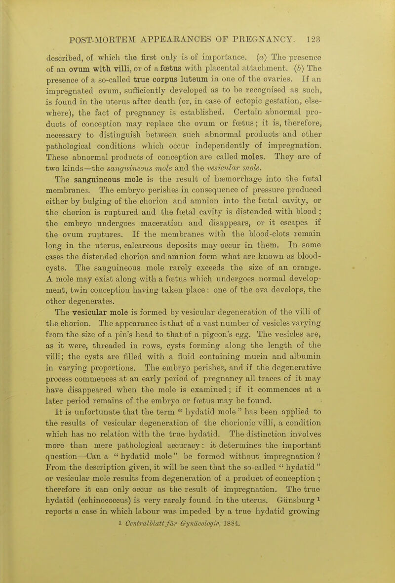 described, of which the first only is of importance. («) The presence of an ovum with villi, or of a foetus with placental attachment, (b) The presence of a so-called true corpus luteum in one of the ovaries. If an impregnated ovum, sufficiently developed as to be recognised as such, is found in the uterus after death (or, in case of ectopic gestation, else- where), the fact of pregnancy is established. Certain abnormal pro- ducts of conception may replace the ovum or foetus; it is, therefore, necessary to distinguish between such abnormal products and other pathological conditions which occur independently of impregnation. These abnormal products of conception are called moles. They are of two kinds—the sanguineous mole and the vesicular mole. The sanguineous mole is the result of haemorrhage into the foetal membranes. The embryo perishes in consequence of pressure produced either by bulging of the chorion and amnion into the foetal cavity, or the chorion is ruptured and the foetal cavity is distended with blood ; the embryo undergoes maceration and disappears, or it escapes if the ovum ruptures. If the membranes with the blood-clots remain long in the uterus, calcareous deposits may occur in them. In some cases the distended chorion and amnion form what are known as blood- cysts. The sanguineous mole rarely exceeds the size of an orange. A mole may exist along with a foetus which undergoes normal develop- ment, twin conception having taken place : one of the ova develops, the other degenerates. The vesicular mole is formed by vesicular degeneration of the villi of the chorion. The appearance is that of a vast number of vesicles varying from the size of a pin's head to that of a pigeon's egg. The vesicles are, as it were, threaded in rows, cysts forming along the length of the villi; the cysts are filled with a fluid containing mucin and albumin in varying proportions. The embryo perishes, and if the degenerative process commences at an early period of pregnancy all traces of it may have disappeared when the mole is examined; if it commences at a later period remains of the embryo or foetus may be found. It is unfortunate that the term  hydatid mole  has been applied to the results of vesicular degeneration of the chorionic villi, a condition which has no relation with the true hydatid. The distinction involves more than mere pathological accuracy: it determines the important question—Can a  hydatid mole  be formed without impregnation ? From the description given, it will be seen that the so-called  hydatid  or vesicular mole results from degeneration of a product of conception ; therefore it can only occur as the result of impregnation. The true hydatid (echinococcus) is very rarely found in the uterus. Giinsburg 1 reports a case in which labour was impeded by a true hydatid growing l Centralhlatt fiir Gynacologie, 1884.