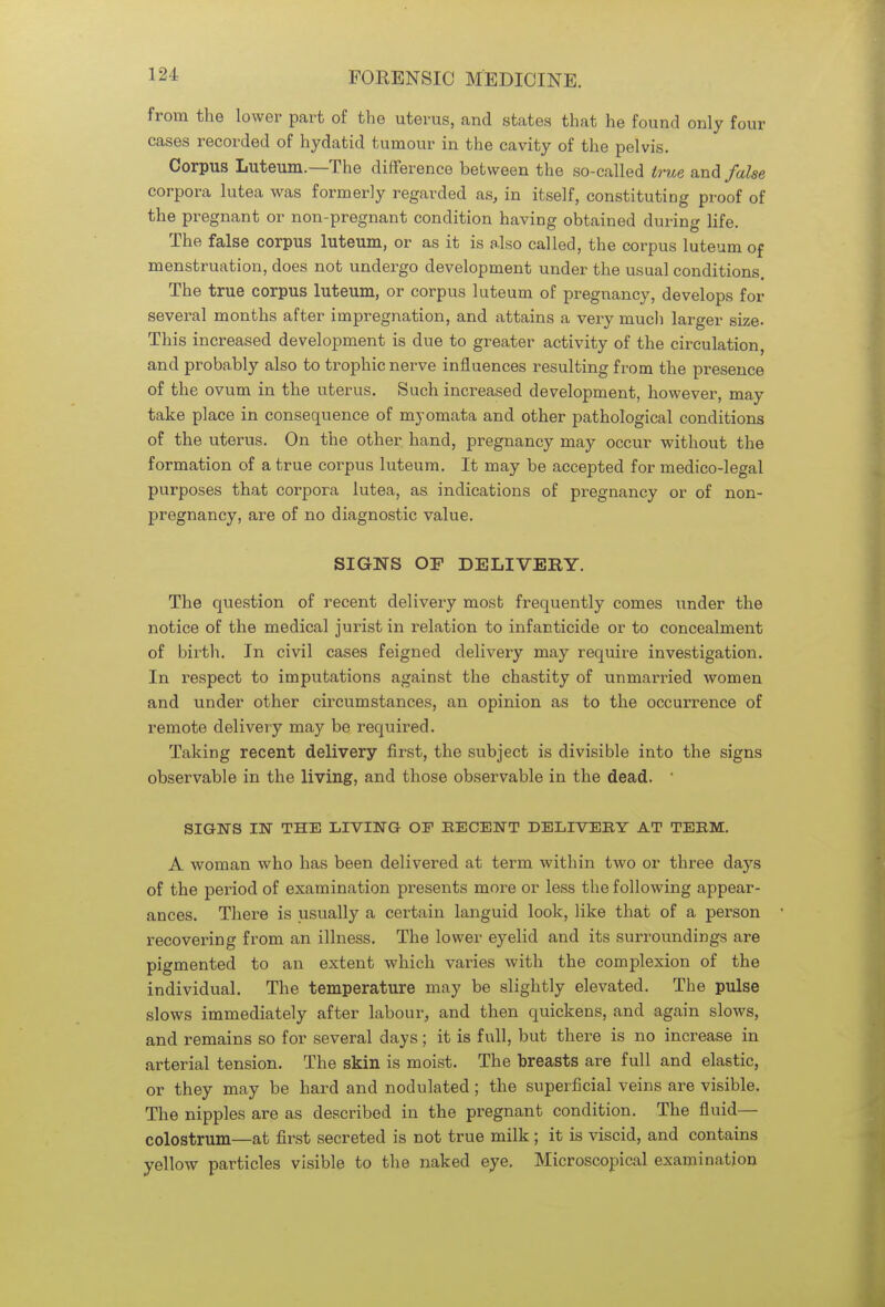 from the lower part of the uterus, and states that he found only four cases recorded of hydatid tumour in the cavity of the pelvis. Corpus Luteum.—The difference between the so-called true and false corpora lutea was formerly regarded as, in itself, constituting proof of the pregnant or non-pregnant condition having obtained during life. The false corpus luteum, or as it is also called, the corpus luteum of menstruation, does not undergo development under the usual conditions. The true corpus luteum, or corpus luteum of pregnancy, develops for several months after impregnation, and attains a very much larger size. This increased development is due to greater activity of the circulation, and probably also to trophic nerve influences resulting from the presence of the ovum in the uterus. Such increased development, however, may take place in consequence of myomata and other pathological conditions of the uterus. On the other hand, pregnancy may occur without the formation of a true corpus luteum. It may be accepted for medico-legal purposes that corpora lutea, as indications of pregnancy or of non- pregnancy, are of no diagnostic value. SIGNS OF DELIVERY. The question of recent delivery most frequently comes under the notice of the medical jurist in relation to infanticide or to concealment of birth. In civil cases feigned delivery may require investigation. In respect to imputations against the chastity of unmarried women and under other circumstances, an opinion as to the occurrence of remote delivery may be required. Taking recent delivery first, the subject is divisible into the signs observable in the living, and those observable in the dead. ' SIGNS IN THE LIVING OF RECENT DELIVERY AT TERM. A woman who has been delivered at term within two or three days of the period of examination presents more or less the following appear- ances. There is usually a certain languid look, like that of a person recovering from an illness. The lower eyelid and its surroundings are pigmented to an extent which varies with the complexion of the individual. The temperature may be slightly elevated. The pulse slows immediately after labour, and then quickens, and again slows, and remains so for several days; it is full, but there is no increase in arterial tension. The skin is moist. The breasts are full and elastic, or they may be hard and nodulated; the superficial veins are visible. The nipples are as described in the pregnant condition. The fluid— colostrum—at first secreted is not true milk; it is viscid, and contains yellow particles visible to the naked eye. Microscopical examination