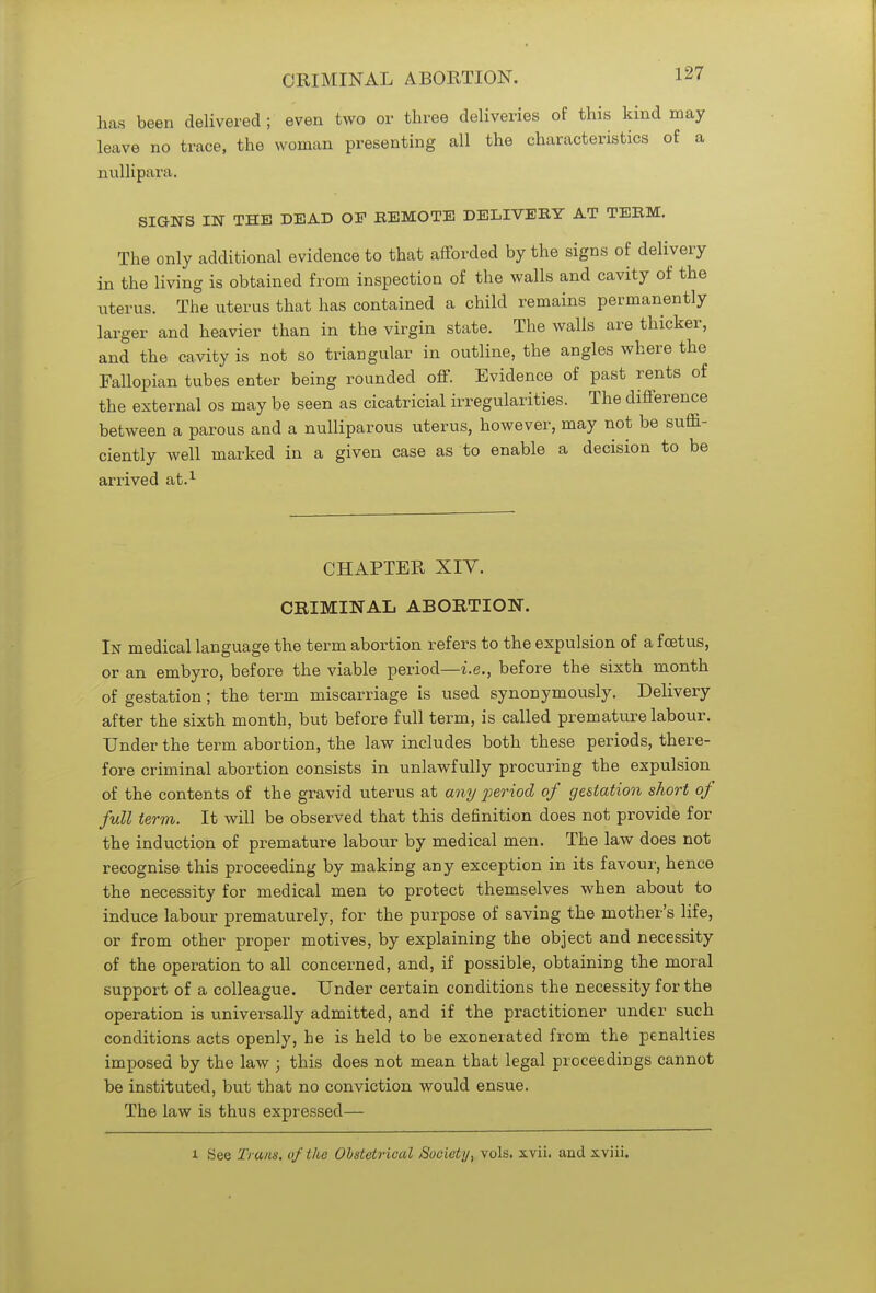 has been delivered ; even two or three deliveries of this kind may leave no trace, the woman presenting all the characteristics of a nullipara. SIGNS IN THE DEAD OF REMOTE DELIVERY AT TERM. The only additional evidence to that afforded by the signs of delivery in the living is obtained from inspection of the walls and cavity of the uterus. The uterus that has contained a child remains permanently larger and heavier than in the virgin state. The walls are thicker, and the cavity is not so triangular in outline, the angles where the Fallopian tubes enter being rounded off. Evidence of past rents of the external os may be seen as cicatricial irregularities. The difference between a parous and a nulliparous uterus, however, may not be suffi- ciently well marked in a given case as to enable a decision to be arrived at.1 CHAPTER XIY. CRIMINAL ABORTION. In medical language the term abortion refers to the expulsion of a foetus, or an embyro, before the viable period—-i.e., before the sixth month of gestation; the term miscarriage is used synonymously. Delivery after the sixth month, but before full term, is called premature labour. Under the term abortion, the law includes both these periods, there- fore criminal abortion consists in unlawfully procuring the expulsion of the contents of the gravid uterus at any period of gestation short of full term. It will be observed that this definition does not provide for the induction of premature labour by medical men. The law does not recognise this proceeding by making any exception in its favour, hence the necessity for medical men to protect themselves when about to induce labour prematurely, for the purpose of saving the mother's life, or from other proper motives, by explaining the object and necessity of the operation to all concerned, and, if possible, obtaining the moral support of a colleague. Under certain conditions the necessity for the operation is universally admitted, and if the practitioner under such conditions acts openly, he is held to be exonerated from the penalties imposed by the law ; this does not mean that legal proceedings cannot be instituted, but that no conviction would ensue. The law is thus expressed— l See Trams, of the Obstetrical Society, vols. xvii. and sviii.