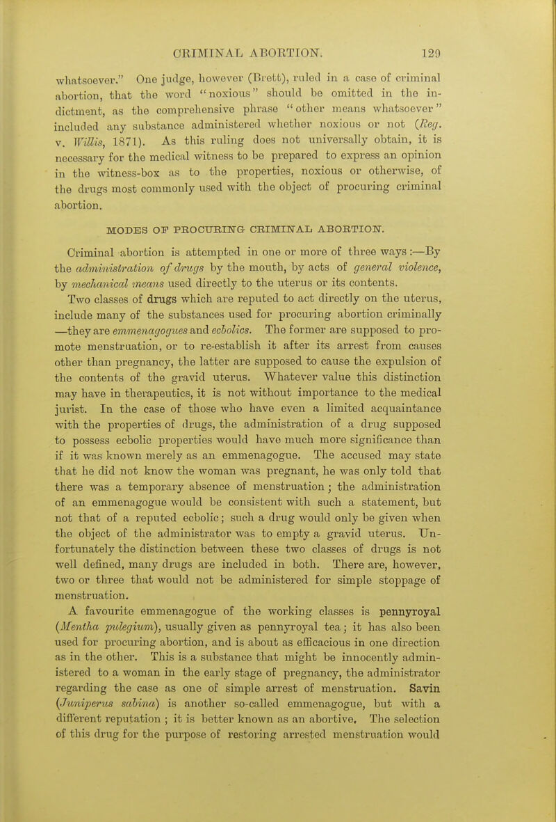 whatsoever. One judge, however (Brett), ruled in a case of criminal abortion, that the word noxious should be omitted in the in- dictment, as the comprehensive phrase other means whatsoever included any substance administered whether noxious or not {Reg. v. Willis, 1871). As this ruling does not universally obtain, it is necessary for the medical witness to be prepared to express an opinion in the witness-box as to the properties, noxious or otherwise, of the drugs most commonly used with the object of procuring criminal abortion. MODES OF PROCURING CRIMINAL ABORTION. Criminal abortion is attempted in one or more of three ways:—By the administration of drugs by the mouth, by acts of general violence, by mechanical means used directly to the uterus or its contents. Two classes of drugs which are reputed to act directly on the uterus, include many of the substances used for procuring abortion criminally —they are emmenagogues and ecbolics. The former are supposed to pro- mote menstruation, or to re-establish it after its arrest from causes other than pregnancy, the latter are supposed to cause the expulsion of the contents of the gravid uterus. Whatever value this distinction may have in therapeutics, it is not without importance to the medical jurist. In the case of those who have even a limited acquaintance with the properties of drugs, the administration of a drug supposed to possess ecbolic properties would have much more significance than if it was known merely as an emmenagogue. The accused may state that he did not know the woman was pregnant, he was only told that there was a temporary absence of menstruation; the administration of an emmenagogue would be consistent with such a statement, but not that of a reputed ecbolic; such a drug would only be given when the object of the administrator was to empty a gravid uterus. Un- fortunately the distinction between these two classes of drugs is not well defined, many drugs are included in both. There are, however, two or three that would not be administered for simple stoppage of menstruation. A favourite emmenagogue of the working classes is pennyroyal {Mentha pulegium), usually given as pennyroyal tea; it has also been used for procuring abortion, and is about as efficacious in one direction as in the other. This is a substance that might be innocently admin- istered to a woman in the early stage of pregnancy, the administrator regarding the case as one of simple arrest of menstruation. Savin {Juniperits sabina) is another so-called emmenagogue, but with a different reputation ; it is better known as an abortive. The selection of this drug for the purpose of restoring arrested menstruation would