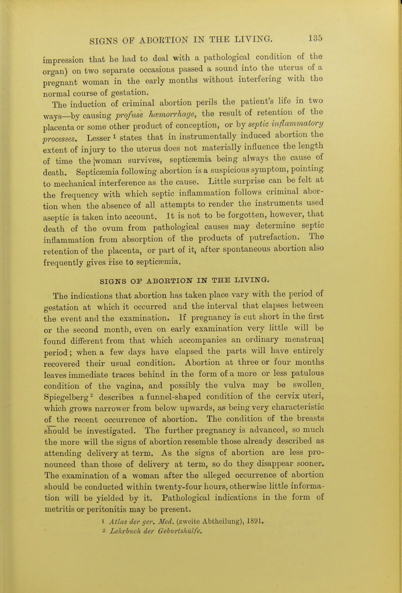 impression that he had to deal with a pathological condition of the organ) on two separate occasions passed a sound into the uterus of a pregnant woman in the early months without interfering with the normal course of gestation. The induction of criminal abortion perils the patient's life in two ways—by causing profuse haemorrhage, the result of retention of the placenta or some other product of conception, or by septic inflammatory processes. Lesser1 states that in instrumental^ induced abortion the extent of injury to the uterus does not materially influence the length of time thejwoman survives, septicaemia being always the cause of death. Septicaemia following abortion is a suspicious symptom, pointing to mechanical interference as the cause. Little surprise can be felt at the frequency with which septic inflammation follows criminal abor- tion when the absence of all attempts to render the instruments used aseptic is taken into account. It is not to be forgotten, however, that death of the ovum from pathological causes may determine septic inflammation from absorption of the products of putrefaction. The retention of the placenta, or part of it, after spontaneous abortion also frequently gives rise to septicaemia. SIGNS OF ABORTION IN THE LIVING. The indications that abortion has taken place vary with the period of gestation at which it occurred and the interval that elapses between the event and the examination. If pregnancy is cut short in the first or the second month, even on early examination very little will be found different from that which accompanies an ordinary menstrual period; when a few days have elapsed the parts will have entirely recovered their usual condition. Abortion at three or four months leaves immediate traces behind in the form of a more or less patulous condition of the vagina, and possibly the vulva may be swollen. Spiegelberg2 describes a funnel-shaped condition of the cervix uteri, which grows narrower from below upwards, as being very characteristic of the recent occurrence of abortion. The condition of the breasts should be investigated. The further pregnancy is advanced, so much the more will the signs of abortion resemble those already described as attending delivery at term. As the signs of abortion are less pro- nounced than those of delivery at term, so do they disappear sooner. The examination of a woman after the alleged occurrence of abortion should be conducted within twenty-four hours, otherwise little informa- tion will be yielded by it. Pathological indications in the form of metritis or peritonitis may be present. 1 Atlas der ger. Med. (zweite Abtheilung), 1891. 2 Lehrhuvk der Gcburtshulfe.