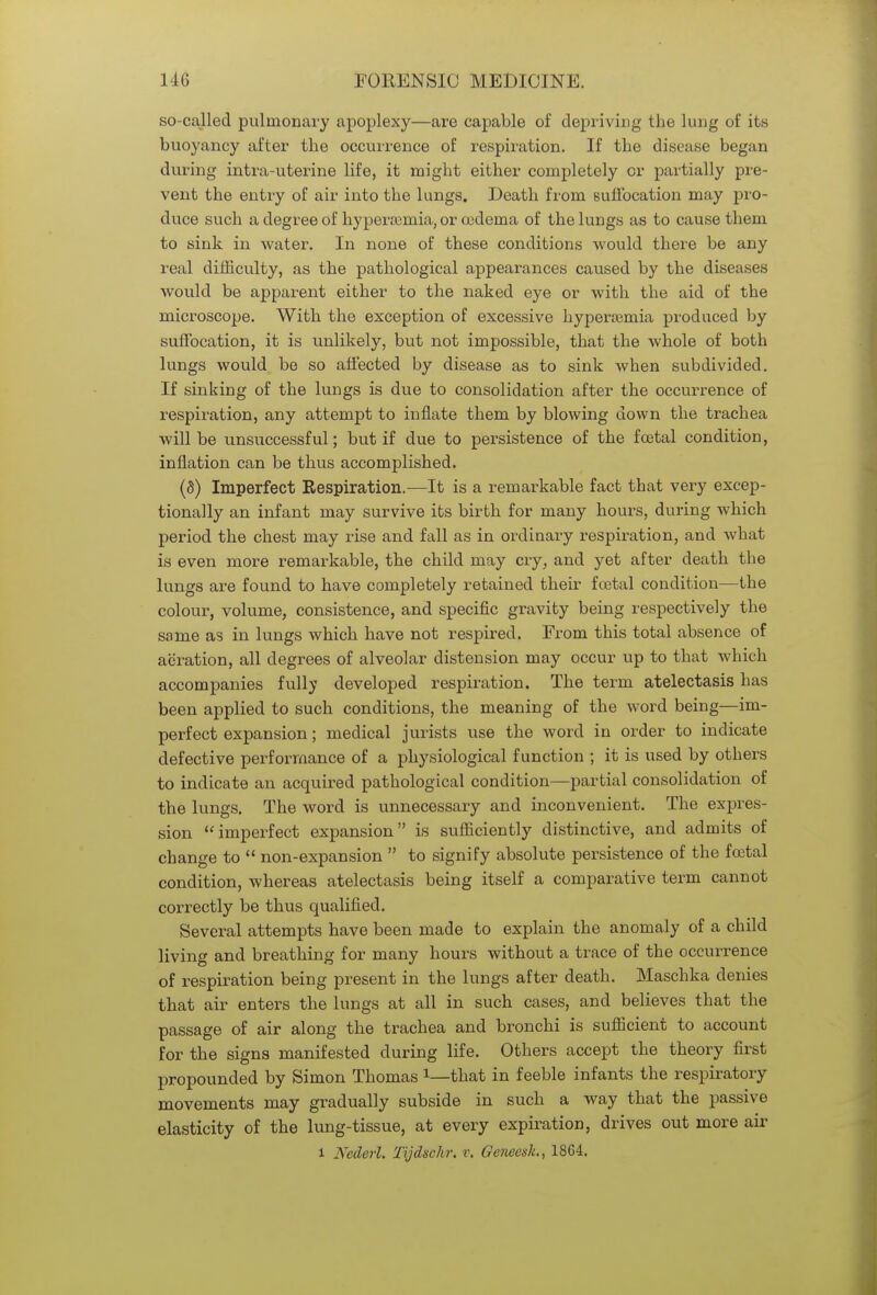 so-called pulmonary apoplexy—are capable of depriving the lung of its buoyancy after the occurrence of respiration. If the disease began during intra-uterine life, it might either completely or partially pre- vent the entry of air into the lungs. Death from suffocation may pro- duce such a degree of hyperemia, or oedema of the lungs as to cause them to sink in water. In none of these conditions would there be any real difficulty, as the pathological appearances caused by the diseases would be apparent either to the naked eye or with the aid of the microscope. With the exception of excessive hyperemia produced by suffocation, it is unlikely, but not impossible, that the whole of both lungs would be so affected by disease as to sink when subdivided. If sinking of the lungs is due to consolidation after the occurrence of respiration, any attempt to inflate them by blowing down the trachea will be unsuccessful; but if due to persistence of the foetal condition, inflation can be thus accomplished. (8) Imperfect Respiration.—It is a remarkable fact that very excep- tionally an infant may survive its birth for many hours, during which period the chest may rise and fall as in ordinary respiration, and what is even more remarkable, the child may cry, and yet after death the lungs are found to have completely retained their foetal condition—the colour, volume, consistence, and specific gravity being respectively the same as in lungs which have not respired. From this total absence of aeration, all degrees of alveolar distension may occur up to that which accompanies fully developed respiration. The term atelectasis has been applied to such conditions, the meaning of the word being—im- perfect expansion; medical jurists use the word in order to indicate defective performance of a physiological function ; it is used by others to indicate an acquired pathological condition—partial consolidation of the lungs. The word is unnecessary and inconvenient. The expres- sion imperfect expansion is sufficiently distinctive, and admits of change to  non-expansion  to signify absolute persistence of the foetal condition, whereas atelectasis being itself a comparative term cannot correctly be thus qualified. Several attempts have been made to explain the anomaly of a child living and breathing for many hours without a trace of the occurrence of respiration being present in the lungs after death. Maschka denies that air enters the lungs at all in such cases, and believes that the passage of air along the trachea and bronchi is sufficient to account for the signs manifested during life. Others accept the theory first propounded by Simon Thomas that in feeble infants the respiratory movements may gradually subside in such a way that the passive elasticity of the lung-tissue, at every expiration, drives out more air l Nederl. Tijdschr. r. Geneesh, 1864.