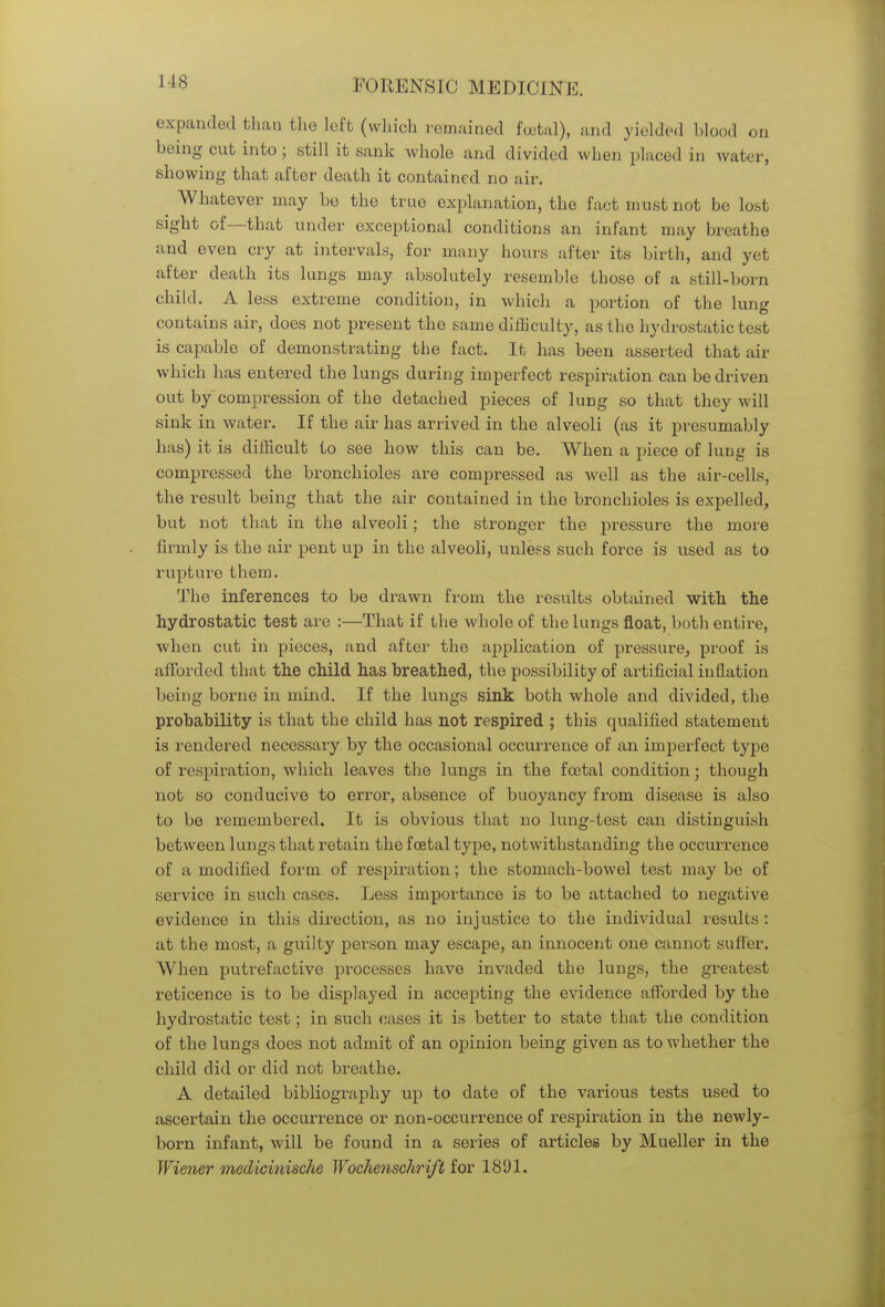 1-18 expanded than the left (which remained foetal), and yielded blood on being cut into ; still it sank whole and divided when placed in water, showing that after death it contained no air. Whatever may be the true explanation, the fact must not be lost sight of—that under exceptional conditions an infant may breathe and even cry at intervals, for many hours after its birth, and yet after death its lungs may absolutely resemble those of a still-born child. A less extreme condition, in which a portion of the lung contains air, does not present the same difficulty, as the hydrostatic test is capable of demonstrating the fact. It has been asserted that air which has entered the lungs during imperfect respiration can be driven out by compression of the detached pieces of lung so that they will sink in water. If the air has arrived in the alveoli (as it presumably has) it is difficult to see how this can be. When a piece of lung is compressed the bronchioles are compressed as well as the air-cells, the result being that the air contained in the bronchioles is expelled, but not that in the alveoli; the stronger the pressure the more firmly is the air pent up in the alveoli, unless such force is used as to rupture them. The inferences to be drawn from the results obtained with the hydrostatic test are :—That if the whole of the lungs float, both entire, when cut in pieces, and after the application of pressure, proof is afforded that the child has breathed, the possibility of artificial inflation being borne in mind. If the lungs sink both whole and divided, the probability is that the child has not respired ; this qualified statement is rendered necessary by the occasional occurrence of an imperfect type of respiration, which leaves the lungs in the fcotal condition; though not so conducive to error, absence of buoyancy from disease is also to be remembered. It is obvious that no lung-test can distinguish between lungs that retain the foetal type, notwithstanding the occurrence of a modified form of respiration; the stomach-bowel test may be of service in such cases. Less importance is to be attached to negative evidence in this direction, as no injustice to the individual results : at the most, a guilty person may escape, an innocent one cannot suffer. When putrefactive processes have invaded the lungs, the greatest reticence is to be displayed in accepting the evidence afforded by the hydrostatic test; in such cases it is better to state that the condition of the lungs does not admit of an opinion being given as to whether the child did or did not breathe. A detailed bibliography up to date of the various tests used to ascertain the occurrence or non-occurrence of respiration in the newly- born infant, will be found in a series of articles by Mueller in the Wiener medicinische Wockenschrift for 1891.