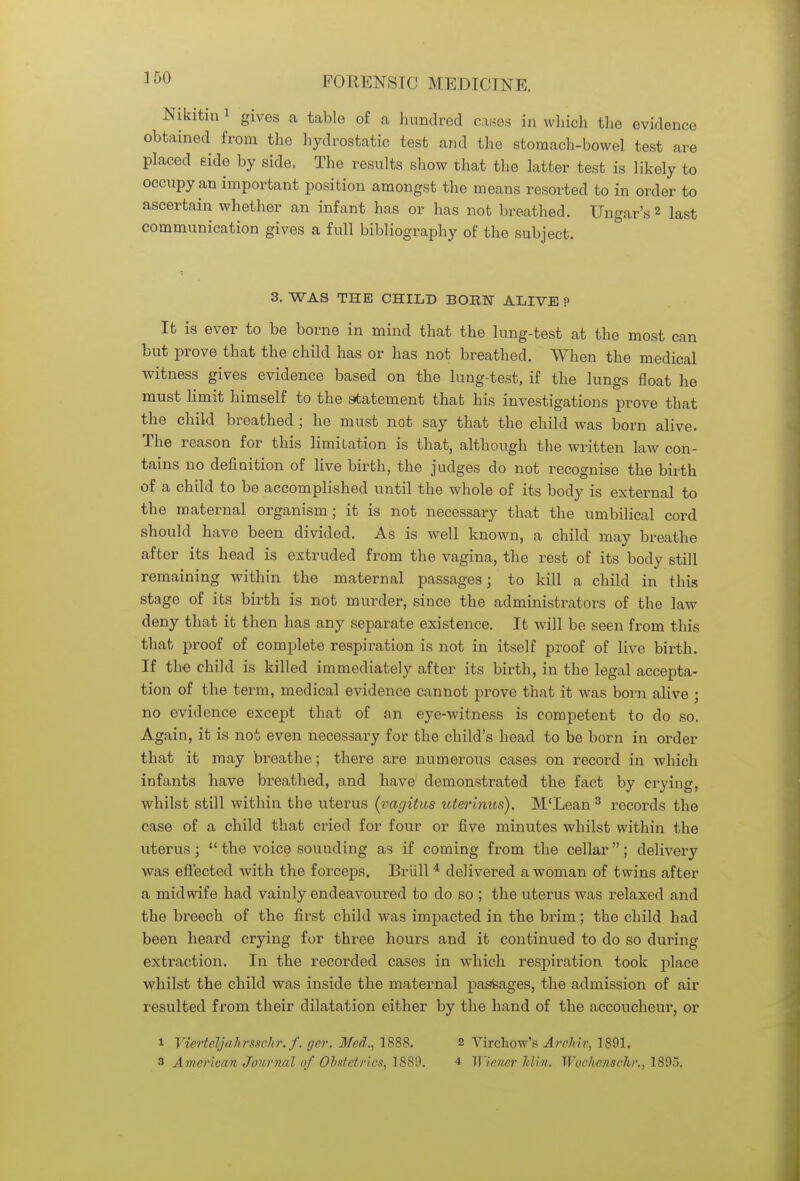 Nikitin 1 gives a table of a hundred cases in which the evidence obtained from the hydrostatic test and the stomach-bowel test are placed Hide by side. The results show that the latter test is likely to occupy an important position amongst the means resorted to in order to ascertain whether an infant has or has not breathed. Ungar's 2 last communication gives a full bibliography of the subject. 3. WAS THE CHILD BOBMT ALIVE ? It is ever to be borne in mind that the lung-test at the most can but prove that the child has or has not breathed. When the medical witness gives evidence based on the lung-test, if the lungs float he must limit himself to the statement that his investigations prove that the child breathed ; he must not say that the child was born alive. The reason for this limitation is that, although the written law con- tains no definition of live birth, the judges do not recognise the birth of a child to be accomplished until the whole of its body is external to the maternal organism; it is not necessary that the umbilical cord should have been divided. As is well known, a child may breathe after its head is extruded from the vagina, the rest of its body still remaining within the maternal passages; to kill a child in this stage of its birth is not murder, since the administrators of the law deny that it then has any separate existence. It will be seen from this that proof of complete respiration is not in itself proof of live birth. If the child is killed immediately after its birth, in the legal accepta- tion of the term, medical evidence cannot prove that it was born alive ; no evidence except that of an eye-witness is competent to do so. Again, it is not even necessary for the child's head to be born in order that it may breathe; there are numerous cases on record in which infants have breathed, and have demonstrated the fact by crying, whilst still within the uterus (vagitus uterinus). M'Lean3 records the case of a child that cried for four or five minutes whilst within the uterus; the voice sounding as if coming from the cellar; delivery was effected with the forceps. Briill 4 delivered a woman of twins after a midwife had vainly endeavoured to do so ; the uterus was relaxed and the breech of the first child was impacted in the brim; the child had been heard crying for three hours and it continued to do so during extraction. In the recorded cases in which respiration took place whilst the child was inside the maternal pasfeages, the admission of air resulted from their dilatation either by the hand of the accoucheur, or 1 Vierteljahrsschr. f. ger. Med., 1888. 2 Virchow's Arch h; 1891.