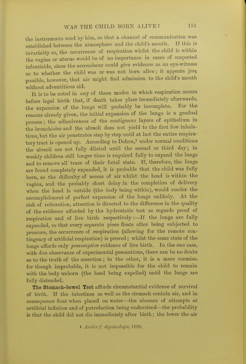 the instruments used by him, so that a channel of communication was established between the atmosphere and the child's mouth. If this is invariably so, the occurrence of respiration whilst the child is within the vagina or uterus would be of no importance in cases of suspected infanticide, since the accoucheur could give evidence as an eye-witness as to whether the child was or was not born alive ; it appears just possible, however, that air might find admission to the child's mouth without adventitious aid. It is to be noted in any of these modes in which respiration occurs before legal birth that, if death takes place immediately afterwards, the expansion of the lungs will probably be incomplete. For the reasons already given, the initial expansion of the lungs is a gradual process; the adhesiveness of the contiguous layers of epithelium in the bronchioles and the alveoli does not yield to the first few inhala- tions, but the air penetrates step by step until at last the entire respira- tory tract is opened up. According to Dohrn,1 under normal conditions the alveoli are not fully dilated until the second or third day; in weakly children still longer time is required fully to expand the lungs and to remove alltrace of their foetal state. If, therefore, the lungs are found completely expanded, it is probable that the child was fully born, as the difficulty of access of air whilst the bead is within the vagina, and the probably short delay in the completion of delivery when the head is outside (the body being within), would render the accomplishment of perfect expansion of the lungs unlikely. At the risk of reiteration, attention is directed to the difference in the quality of the evidence afforded by the hydrostatic test as regards proof of respiration and of live birth respectively:—If the lungs are fully expanded, so that every separate piece floats after being subjected to pressure, the occurrence of respiration (allowing for the remote con- tingency of artificial respiration) is proved ; whilst the same state of the lungs affords only presumptive evidence of live birth. In the one case, with due observance of experimental precautions, there can be no doubt as to the truth of the assertion ; in the other, it is a mere surmise5 for though improbable, it is not impossible for the child to remain with the body unborn (the head being expelled) until the lungs are fully distended. The Stomach-bowel Test affords circumstantial evidence of survival of birth. If the intestines as well as the stomach contain air, and in consequence float when placed on water—the absence of attempts at artificial inflation and of putrefaction being understood—the probability is that the child did not die immediately after birth; the lower the air
