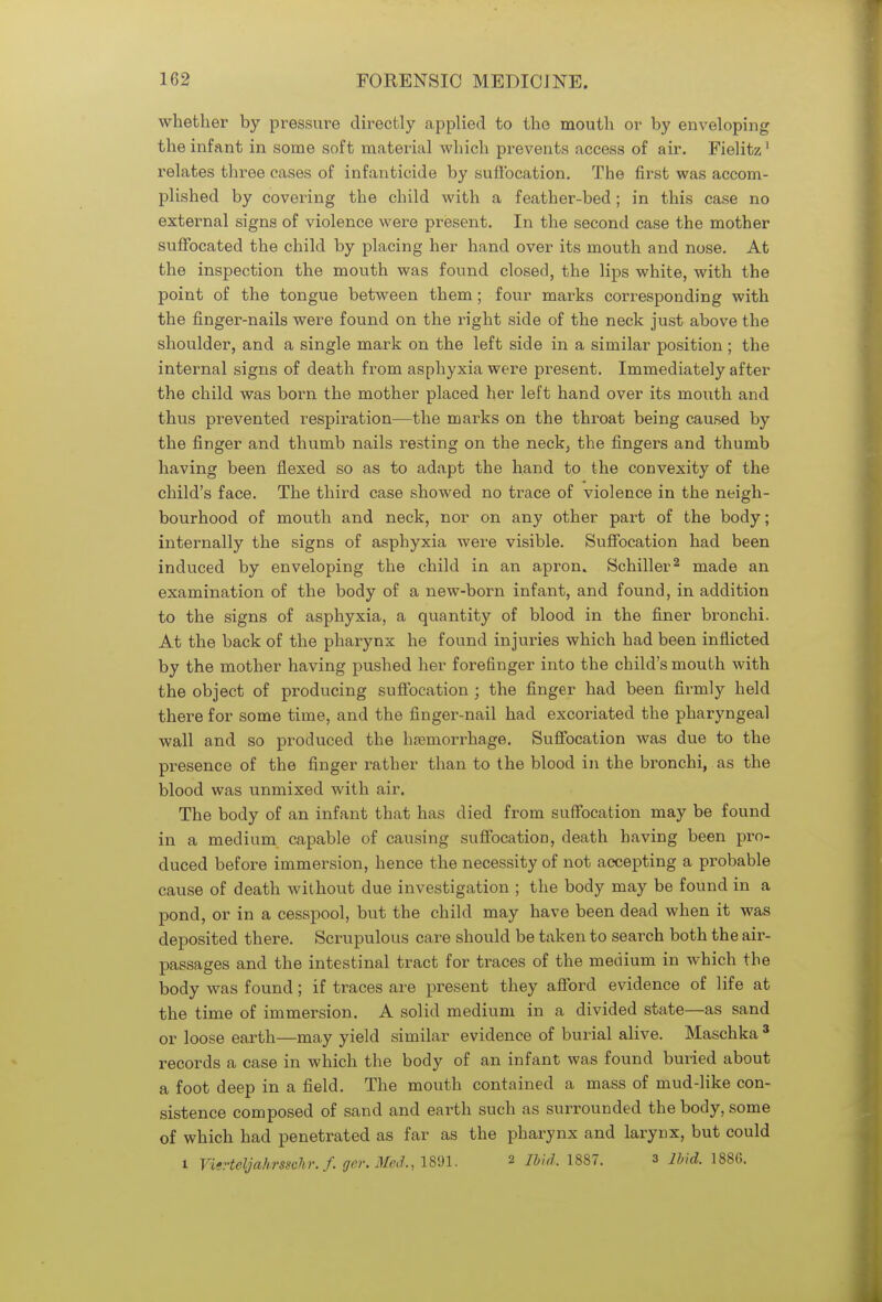 whether by pressure directly applied to the mouth or by enveloping the infant in some soft material which prevents access of air. Fielitz' relates three cases of infanticide by suffocation. The first was accom- plished by covering the child with a feather-bed; in this case no external signs of violence were present. In the second case the mother suffocated the child by placing her hand over its mouth and nose. At the inspection the mouth was found closed, the lips white, with the point of the tongue between them; four mai-ks corresponding with the finger-nails were found on the right side of the neck just above the shoulder, and a single mark on the left side in a similar position ; the internal signs of death from asphyxia were present. Immediately after the child was born the mother placed her left hand over its mouth and thus prevented respiration—the marks on the throat being caused by the finger and thumb nails resting on the neck, the fingers and thumb having been flexed so as to adapt the hand to the convexity of the child's face. The third case showed no trace of violence in the neigh- bourhood of mouth and neck, nor on any other part of the body; internally the signs of asphyxia were visible. Suffocation had been induced by enveloping the child in an apron. Schiller2 made an examination of the body of a new-born infant, and found, in addition to the signs of asphyxia, a quantity of blood in the finer bronchi. At the back of the pharynx he found injuries which had been inflicted by the mother having pushed her forefinger into the child's mouth with the object of producing suffocation ; the finger had been firmly held there for some time, and the finger-nail had excoriated the pharyngeal wall and so produced the haemorrhage. Suffocation was due to the presence of the finger rather than to the blood in the bronchi, as the blood was unmixed with air. The body of an infant that has died from suffocation may be found in a medium capable of causing suffocation, death having been pro- duced before immersion, hence the necessity of not accepting a probable cause of death without due investigation ; the body may be found in a pond, or in a cesspool, but the child may have been dead when it was deposited there. Scrupulous care should be taken to search both the air- passages and the intestinal tract for traces of the medium in which the body was found; if traces are present they afford evidence of life at the time of immersion. A solid medium in a divided state—as sand or loose earth—may yield similar evidence of burial alive. Maschka 3 records a case in which the body of an infant was found buried about a foot deep in a field. The mouth contained a mass of mud-like con- sistence composed of sand and earth such as surrounded the body, some of which had penetrated as far as the pharynx and larynx, but could i VUHeyahrssehr. /. ger, Med., 1891. a Mid. 1887. 3 ibid. 1886.