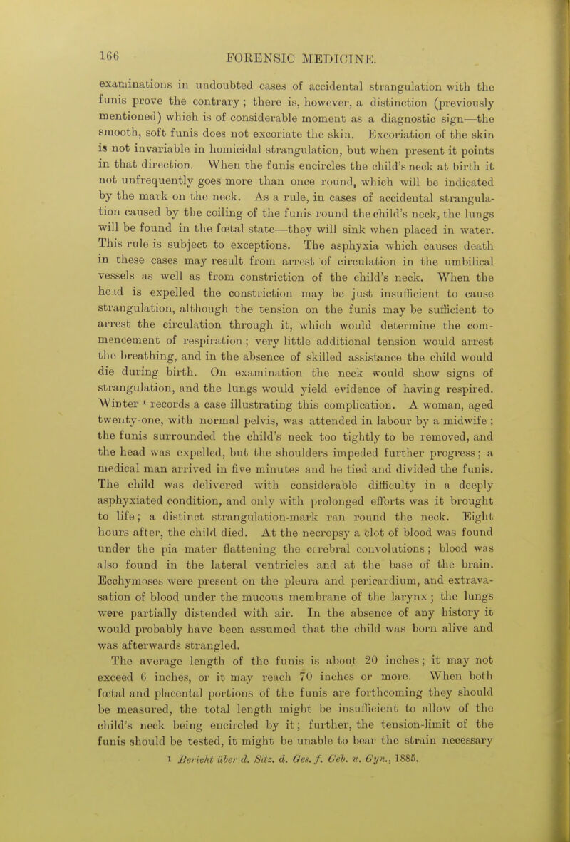 examinations in undoubted cases of accidental strangulation with the funis prove the contrary ; there is, however, a distinction (previously mentioned) which is of considerable moment as a diagnostic sign—the smooth, soft funis does not excoriate the skin. Excoriation of the skin is not invariable in homicidal strangulation, but when present it points in that direction. When the funis encircles the child's neck at birth it not unfrequently goes more than once round, which will be indicated by the mark on the neck. As a rule, in cases of accidental strangula- tion caused by the coiling of the funis round the child's neck, the lungs will be found in the foetal state—they will sink when placed in water. This rule is subject to exceptions. The asphyxia which causes death in these cases may result from arrest of circulation in the umbilical vessels as well as from constriction of the child's neck. When the heid is expelled the constriction may be just insufficient to cause strangulation, although the tension on the funis may be sufficient to arrest the circulation through it, which would determine the com- mencement of respiration; very little additional tension would arrest the breathing, and in the absence of skilled assistance the child would die during birth. On examination the neck would show signs of strangulation, and the lungs would yield evidence of having respired. Winter 1 records a case illustrating this complication. A woman, aged twenty-one, with normal pelvis, was attended in labour by a midwife ; the funis surrounded the child's neck too tightly to be removed, and the head was expelled, but the shoulders impeded further progress; a medical man arrived in five minutes and he tied and divided the funis. The child was delivered with considerable difficulty in a deeply asphyxiated condition, and only with prolonged efforts was it brought to life; a distinct strangulation-mark ran round the neck. Eight hours after, the child died. At the necropsy a clot of blood was found under the pia mater flattening the cerebral convolutions; blood was also found in the lateral ventricles and at the base of the brain. Ecchymnses were present on the pleura and pericardium, and extrava- sation of blood under the mucous membrane of the larynx; the lungs were partially distended with air. In the absence of any history it would probably have been assumed that the child was born alive and was afterwards strangled. The average length of the funis is about 20 inches; it may not exceed G inches, or it may reach 70 inches or more. When both foetal and placental portions of the funis are forthcoming they should be measured, the total length might be insufficient to allow of the child's neck being encircled by it; further, the tension-limit of the funis should be tested, it might be unable to bear the strain necessary i Bcvickt Uber d. Site. d. Ges. f. Geb. u. Gyn., 1885.