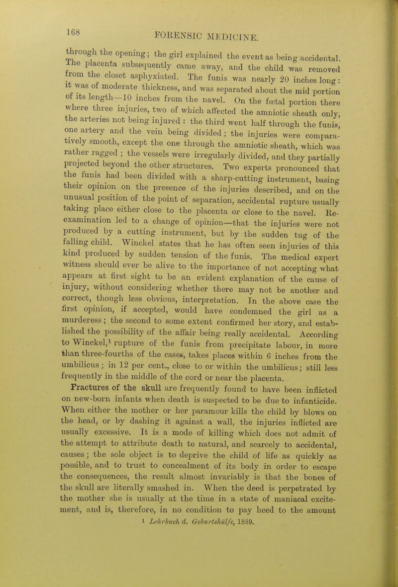 through the opening; the girl explained the event as being accidental. Ihe placenta subsequently came away, and the child was removed from the closet asphyxiated. The funis was nearly 20 inches long: it was of moderate thickness, and was separated about the mid portion of its length-10 inches from the navel. On the foetal portion there where three injuries, two of which affected the amniotic sheath only, the arteries not being injured : the third went half through the funis one artery and the vein being divided; the injuries were compara- tively smooth, except the one through the amniotic sheath, which was rather ragged ; the vessels were irregularly divided, and they partially projected beyond the other structures. Two experts pronounced that the funis had been divided with a sharp-cutting instrument, basing their opinion on the presence of the injuries described, and on the unusual position of the point of separation, accidental rupture usually taking place either close to the placenta or close to the navel. Re- examination led to a change of opinion—that the injuries were not produced by a cutting instrument, but by the sudden tug of the falling child. Winckel states that he has often seen injuries of this kind produced by sudden tension of the funis. The medical expert witness should ever be alive to the importance of not accepting what appears at first sight to be an evident explanation of the cause of injury, without considering whether there may not be another and correct, though less obvious, interpretation. In the above case the first opinion, if accepted, would have condemned the girl as a murderess ; the second to some extent confirmed her story, and estab- lished the possibility of the affair being really accidental. According to Winckel,i rupture of the funis from precipitate labour, in more than three-fourths of the cases, takes places within 6 inches from the umbilicus; in 12 per cent., close to or within the umbilicus; still less frequently in the middle of the cord or near the placenta. Fractures of the skull are frequently found to have been inflicted on new-born infants when death is suspected to be due to infanticide. When either the mother or her paramour kills the child by blows on the head, or by dashing it against a wall, the injuries inflicted are usually excessive. It is a mode of killing which does not admit of the attempt to attribute death to natural, and scarcely to accidental, causes ; the sole object is to deprive the child of life as quickly as possible, and to trust to concealment of its body in order to escape the consequences, the result almost invariably is that the bones of the skull are literally smashed in. When the deed is perpetrated by the mother she is usually at the time in a state of maniacal excite- ment, and is, therefore, in no condition to pay heed to the amount i Lehrbuch d. Geburtshiilfe, 1889.