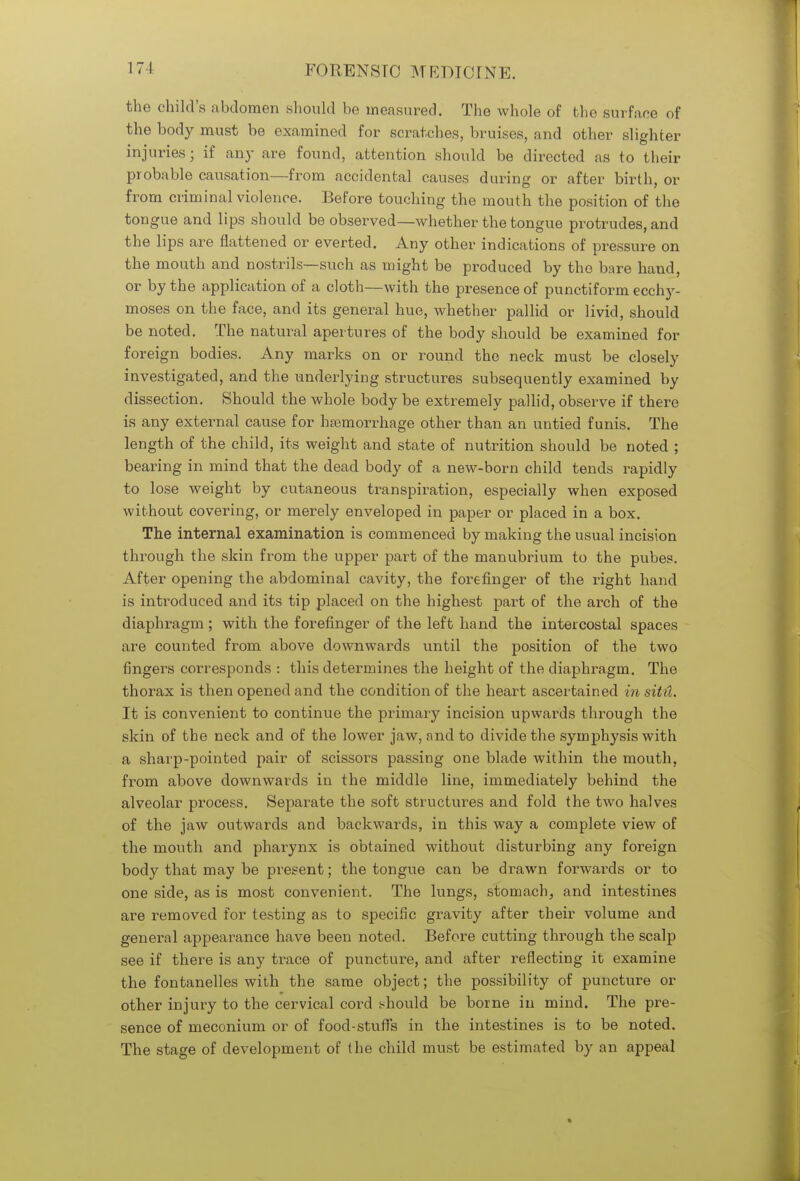 the child's abdomen should be measured. The whole of the surface of the body must be examined for scratches, bruises, and other slighter injuries; if any are found, attention should be directed as to their probable causation—from accidental causes during or after birth, or from criminal violence. Before touching the mouth the position of the tongue and lips should be observed—whether the tongue protrudes, and the lips are flattened or everted. Any other indications of pressure on the mouth and nostrils—such as might be produced by the bare hand, or by the application of a cloth—with the presence of punctiform ecchy- moses on the face, and its general hue, whether pallid or livid, should be noted. The natural apertures of the body should be examined for foreign bodies. Any marks on or round the neck must be closely investigated, and the underlying structures subsequently examined by dissection. Should the whole body be extremely pallid, observe if there is any external cause for haemorrhage other than an untied funis. The length of the child, its weight and state of nutrition should be noted ; bearing in mind that the dead body of a new-born child tends rapidly to lose weight by cutaneous transpiration, especially when exposed without covering, or merely enveloped in paper or placed in a box. The internal examination is commenced by making the usual incision through the skin from the upper part of the manubrium to the pubes. After opening the abdominal cavity, the forefinger of the right hand is introduced and its tip placed on the highest part of the arch of the diaphragm; with the forefinger of the left hand the intercostal spaces are counted from above downwards until the position of the two fingers corresponds : this determines the height of the diaphragm. The thorax is then opened and the condition of the heart ascertained insiM, It is convenient to continue the primary incision upwards through the skin of the neck and of the lower jaw, and to divide the symphysis with a sharp-pointed pair of scissors passing one blade within the mouth, from above downwards in the middle line, immediately behind the alveolar process. Separate the soft structures and fold the two halves of the jaw outwards and backwards, in this way a complete view of the mouth and pharynx is obtained without disturbing any foreign body that may be present; the tongue can be drawn forwards or to one side, as is most convenient. The lungs, stomach, and intestines are removed for testing as to specific gravity after their volume and general appearance have been noted. Before cutting through the scalp see if there is any trace of puncture, and after reflecting it examine the fontanelles with the same object; the possibility of puncture or other injury to the cervical cord should be borne in mind. The pre- sence of meconium or of food-stuffs in the intestines is to be noted. The stage of development of the child must be estimated by an appeal