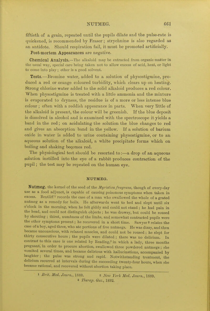 fiftieth of a grain, repeated until the pupils dilate and the pulse-rate is quickened, is recommended by Fraser; strychnine is also regarded as an antidote. Should respiration fail, it must be promoted artificially. Post-mortem Appearances are negative. Chemical Analysis.—The alkaloid maybe extracted from organic matter in the usual way, special care being taken not to allow excess of acid, heat, or light to come into play ; ether is a good solvent. Tests.—Bromine water, added to a solution of physostigmine, pro- duced a red or orange coloured turbidity, which clears up on heating. Strong chlorine water added to the solid alkaloid produces a red colour. When physostigmine is treated with a little ammonia and the mixture is evaporated to dryness, the residue is of a more or less intense blue colour ; often with a reddish appearance in parts. When very little of the alkaloid is present, the colour will be greenish. If the blue deposit is dissolved in alcohol and is examined with the spectroscope it yields a band in the red; on acidulating the solution the blue changes to red and gives an absorption band in the yellow. If a solution of barium oxide in water is added to urine containing physostigmine, or to an aqueous solution of the alkaloid, a white precipitate forms which on boiling and shaking becomes red. The physiological test should be resorted to:—a drop of an aqueous solution instilled into the eye of a rabbit produces contraction of the pupil; the test may be repeated on the human eye. NUTMEG. Nutmeg1, the kernel of the seed of the Myristica fragrans, though of every-day use as a food adjunct, is capable of causing poisonous symptoms when taken in excess. Bentliff1 records the case of a man who swallowed the whole of a grated nutmeg as a remedy for boils. He afterwards went to bed and slept until six o'clock in the morning, when he felt giddy and could not stand ; he had pain in the head, and could not distinguish objects ; he was drowsy, but could be roused by shouting ; thirst, numbness of the limbs, and somewhat contracted pupils were the other symptoms present; he recovered in a short time. Sawyer 2 relates the case of a boy, aged three, who ate portions of five nutmegs. He was dizzy, and then became unconscious, with relaxed muscles, and could not be roused ; he slept for thirty consecutive hours ; the pupils were dilated ; there was no delirium. In contrast to this case is one related by Beading,3 in which a lady, three months pregnant, in order to procure abortion, swallowed three powdered nutmegs ; she vomited several times, and became delirious with hallucinations, accompanied by laughter; the pulse was strong and rapid. Notwithstanding treatment, the delirium recurred at intervals during the succeeding twenty-four hours, when she became rational, and recovered without abortion taking place. 1 Brit. Med. Journ., 1889. 2 JSreio York Med. Journ., 1889. 3 Therap. Gaz., 1892.