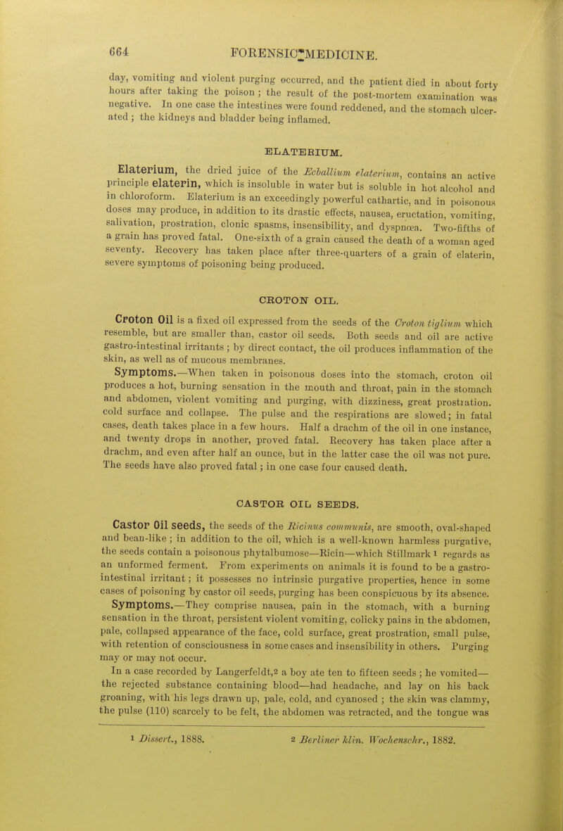 day, vomiting and violent purging occurred, and the patient died in about forty hours after taking the poison ; the result of the post-mortem examination .van negative. In one case the intestines were found reddened, and the stomach ulcer- ated ; the kidneys and bladder being inflamed. ELATEKITTM. Elaterium, the dried juice of the Ecballmm elaterium, contains an active principle elaterin, which is insoluble in water but is soluble in hot alcohol and in chloroform. Elaterium is an exceedingly powerful cathartic, and in poisonous doses may produce, in addition to its drastic effects, nausea, eructation, vomiting, salivation, prostration, clonic spasms, insensibility, and dyspnoea. Two-fifths of a grain has proved fatal. One-sixth of a grain caused the death of a woman aged seventy. Recovery has taken place after three-quarters of a grain of elaterin, severe symptoms of poisoning being produced. CROTON OIL. Croton Oil is a fixed oil expressed from the seeds of the Croton tiglium which resemble, but are smaller than, castor oil seeds. Both seeds and oil are active gastro-intestinal irritants ; by direct contact, the oil produces inflammation of the skin, as well as of mucous membranes. Symptoms.—When taken in poisonous doses into the stomach, croton oil produces a hot, burning sensation in the mouth and throat, pain in the stomach and abdomen, violent vomiting and purging, with dizziness, great prostration, cold surface and collapse. The pulse and the respirations are slowed; in fatal cases, death takes place in a few hours. Half a drachm of the oil in one instance, and twenty drops in another, proved fatal. Recovery has taken place after a drachm, and even after half an ounce, but in the latter case the oil was not pure. The seeds have also proved fatal; in one case four caused death. CASTOR OIL SEEDS. Castor Oil seeds, the seeds of the Ricinus communis, are smooth, oval-shaped and bean-like ; in addition to the oil, which is a well-known harmless purgative, the seeds contain a poisonous phytalbumose—Ricin—which Stillmark i regards as an unformed ferment. From experiments on animals it is found to be a gastro- intestinal irritant; it possesses no intrinsic purgative properties, hence in some cases of poisoning by castor oil seeds, purging has been conspicuous by its absence. Symptoms.—They comprise nausea, pain in the stomach, with a burning sensation in the throat, persistent violent vomiting, colicky pains in the abdomen, pale, collapsed appearance of the face, cold surface, great prostration, small pulse, with retention of consciousness in some cases and insensibility in others. Purging may or may not occur. In a case recorded by Langerfeldt,2 a boy ate ten to fifteen seeds ; he vomited— the rejected substance containing blood—had headache, and lay on his back groaning, with his legs drawn up, pale, cold, and cyanosed ; the skin was clammy, the pulse (110) scarcely to be felt, the abdomen was retracted, and the tongue was i Dissert., 1888. 2 Berliner klin. Wochenschr., 1882.