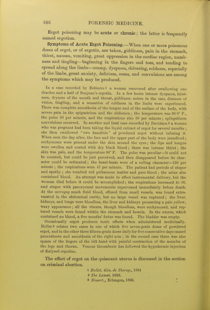 Ergot poisoning may be acute or chronic ; the latter is frequently named ergotism. Symptoms of Acute Ergot Poisoning.—When one or more poisonous doses of ergot, or of ergotin, are taken, giddiness, pain in the stomach, thirst, nausea, vomiting, great oppression in the cardiac region, numb- ness and tingling—beginning in the fingers and toes, and tending to spread along the limbs—cramp, dyspnoea, shivering, coldness, especially of the limbs, great anxiety, delirium, coma, and convulsions are among the symptoms which may be produced. In a case recorded by Debierre i a woman recovered after swallowing one drachm and a half of Bonjean's ergotin. In a few hours intense dyspnoea, faint- ness, dryness of the mouth and throat, giddiness, noises in the ears, dimness of vision, tingling, and a sensation of coldness in the limbs were experienced. There was complete anaesthesia of the tongue and of the surface of the body, with severe pain in the epigastrium and the abdomen ; the temperature was 96-8° F., the pulse 50 per minute, and the respirations also 50 per minute ; epileptiform convulsions occurred. In another and fatal case recorded by Davidson 2 a woman who was pregnant had been taking the liquid extract of ergot for several months ; she then swallowed two handfuls of powdered ergot without infusing it. When seen the day after, the face and the upper part of the body were jaundiced ; ecchymoses were present under the skin around the eyes; the lips and tongue were swollen and coated with dry black blood ; there was intense thirst; the skin was pale, and the temperature 96° F. The pulse was peculiar—it could not be counted, but could be just perceived, and then disappeared before its char- acter could be estimated; the heart-beats were of a rolling character—150 per minute ; the respirations were 47 per minute. The patient had periods of stupor and apathy ; she vomited red pultaceous matter and pure blood ; the urine also contained blood. An attempt was made to effect instrumental delivery, but the woman died before it could be accomplished; the respirations increased to 56, and stupor with paroxysmal movements supervened immediately before death. At the necropsy much fluid blood, effused from small vessels, was found extra- vasated in the abdominal cavity, but no large vessel was ruptured ; the liver, kidneys, and lungs were bloodless, the liver and kidneys presenting a pale yellow, waxy appearance ; all the viscera, though bloodless, were ecchymosed, and rup- tured vessels were found within the stomach and bowels. In the uterus, which contained no blood, a five months' foetus was found. The bladder was empty. Occasionally ergot produces toxic effects when administered medicinally. Heller 3 relates two cases in one of which five seven-grain doses of powdered ergot, and in the other three fifteen-grain doses daily for five consecutive days caused paresthesias and anesthesia of the right arm ; in the second case there was also spasm of the fingers of the left hand with painful contraction of the muscles of the legs and thorax. Venous thrombosis has followed the hypodermic injection of dialysed ergotine. The effect of ergot on the quiescent uterus is discussed in the section on criminal abortion. 1 Bullet. Gen. de Therap., 1884 2 The Lancet, 1882.