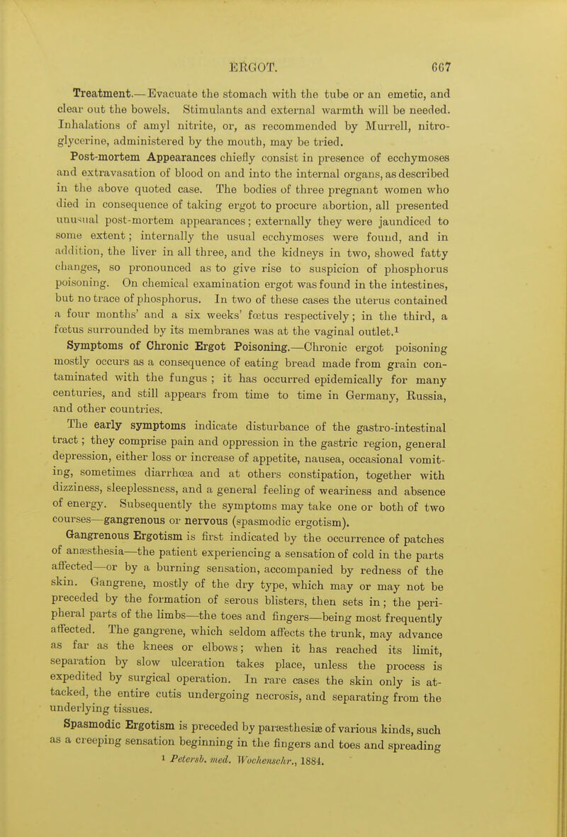Treatment.—Evacuate the stomach with the tube or an emetic, and clear out the bowels. Stimulants and external warmth will be needed. Inhalations of ainyl nitrite, or, as recommended by Murrell, nitro- glycerine, administered by the mouth, may be tried. Post-mortem Appearances chiefly consist in presence of ecchymoses and extravasation of blood on and into the internal organs, as described in the above quoted case. The bodies of three pregnant women who died in consequence of taking ergot to procure abortion, all presented unusual post-mortem appearances; externally they were jaundiced to some extent; internally the usual ecchymoses were found, and in addition, the liver in all three, and the kidneys in two, showed fatty c hanges, so pronounced as to give rise to suspicion of phosphorus poisoning. On chemical examination ergot was found in the intestines, but no trace of phosphorus. In two of these cases the uterus contained a four months' and a six weeks' foetus respectively; in the third, a fcetus surrounded by its membranes was at the vaginal outlet.1 Symptoms of Chronic Ergot Poisoning.—Chronic ergot poisoning mostly occurs as a consequence of eating bread made from grain con- taminated with the fungus ; it has occurred epidemically for many centuries, and still appears from time to time in Germany, Russia, and other countries. The early symptoms indicate disturbance of the gastro-intestinal tract; they comprise pain and oppression in the gastric region, general depression, either loss or increase of appetite, nausea, occasional vomit- ing, sometimes diarrhoea and at others constipation, together with dizziness, sleeplessness, and a general feeling of weariness and absence of energy. Subsequently the symptoms may take one or both of two courses—gangrenous or nervous (spasmodic ergotism). Gangrenous Ergotism is first indicated by the occurrence of patches of anaesthesia—the patient experiencing a sensation of cold in the parts affected—or by a burning sensation, accompanied by redness of the skin. Gangrene, mostly of the dry type, which may or may not be preceded by the formation of serous blisters, then sets in; the peri- pheral parts of the limbs—the toes and fingers—being most frequently affected. The gangrene, which seldom affects the trunk, may advance as far as the knees or elbows; when it has reached its limit, separation by slow ulceration takes place, unless the process is expedited by surgical operation. In rare cases the skin only is at- tacked, the entire cutis undergoing necrosis, and separating from the underlying tissues. Spasmodic Ergotism is preceded by paresthesia} of various kinds, such as a creeping sensation beginning in the fingers and toes and spreading
