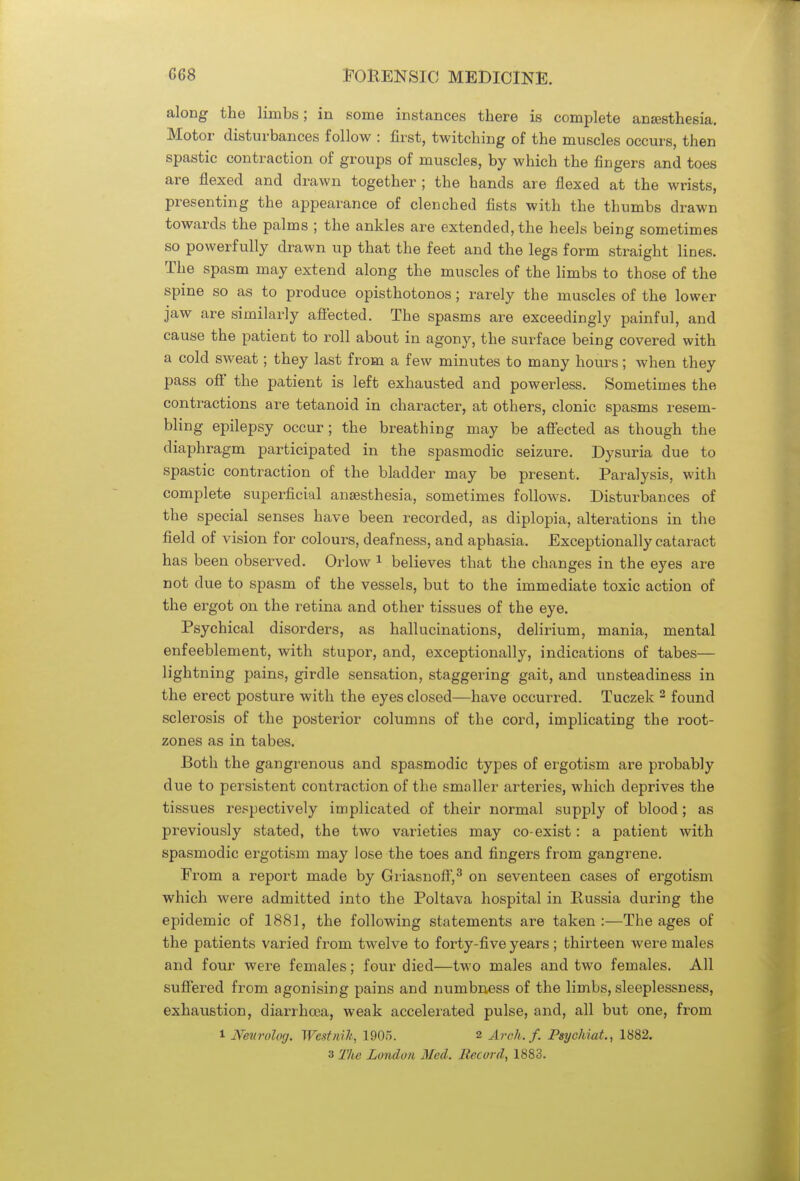 along the limbs; in some instances there is complete anaesthesia. Motor disturbances follow : first, twitching of the muscles occurs, then spastic contraction of groups of muscles, by which the fingers and toes are flexed and drawn together ; the hands are flexed at the wrists, presenting the appearance of clenched fists with the thumbs drawn towards the palms ; the ankles are extended, the heels being sometimes so powerfully drawn up that the feet and the legs form straight lines. The spasm may extend along the muscles of the limbs to those of the spine so as to produce opisthotonos; rarely the muscles of the lower jaw are similarly affected. The spasms are exceedingly painful, and cause the patient to roll about in agony, the surface being covered with a cold sweat; they last from a few minutes to many hours; when they pass off the patient is left exhausted and powerless. Sometimes the contractions are tetanoid in character, at others, clonic spasms resem- bling epilepsy occur; the breathing may be affected as though the diaphragm participated in the spasmodic seizure. Dysuria due to spastic contraction of the bladder may be present. Paralysis, with complete superficial anajsthesia, sometimes follows. Disturbances of the special senses have been recorded, as diplopia, alterations in the field of vision for colours, deafness, and aphasia. Exceptionally cataract has been observed. Orlow 1 believes that the changes in the eyes are not due to spasm of the vessels, but to the immediate toxic action of the ergot on the retina and other tissues of the eye. Psychical disorders, as hallucinations, delirium, mania, mental enfeeblement, with stupor, and, exceptionally, indications of tabes— lightning pains, girdle sensation, staggering gait, and unsteadiness in the erect posture with the eyes closed—have occurred. Tuczek 2 found sclerosis of the posterior columns of the cord, implicating the root- zones as in tabes. Both the gangrenous and spasmodic types of ergotism are probably due to persistent contraction of the smaller arteries, which deprives the tissues respectively implicated of their normal supply of blood; as previously stated, the two varieties may co-exist: a patient with spasmodic ergotism may lose the toes and fingers from gangrene. From a report made by Griasnoff,3 on seventeen cases of ergotism which were admitted into the Poltava hospital in Russia during the epidemic of 1881, the following statements are taken:—The ages of the patients varied from twelve to forty-five years ; thirteen were males and four were females; four died—two males and two females. All suffered from agonising pains and numbness of the limbs, sleeplessness, exhaustion, diarrhoea, weak accelerated pulse, and, all but one, from i Neurolog. Wcstnih, 1905. 2 Arch. f. Psychiat., 1882. 3 The London Med. Record, 1883.