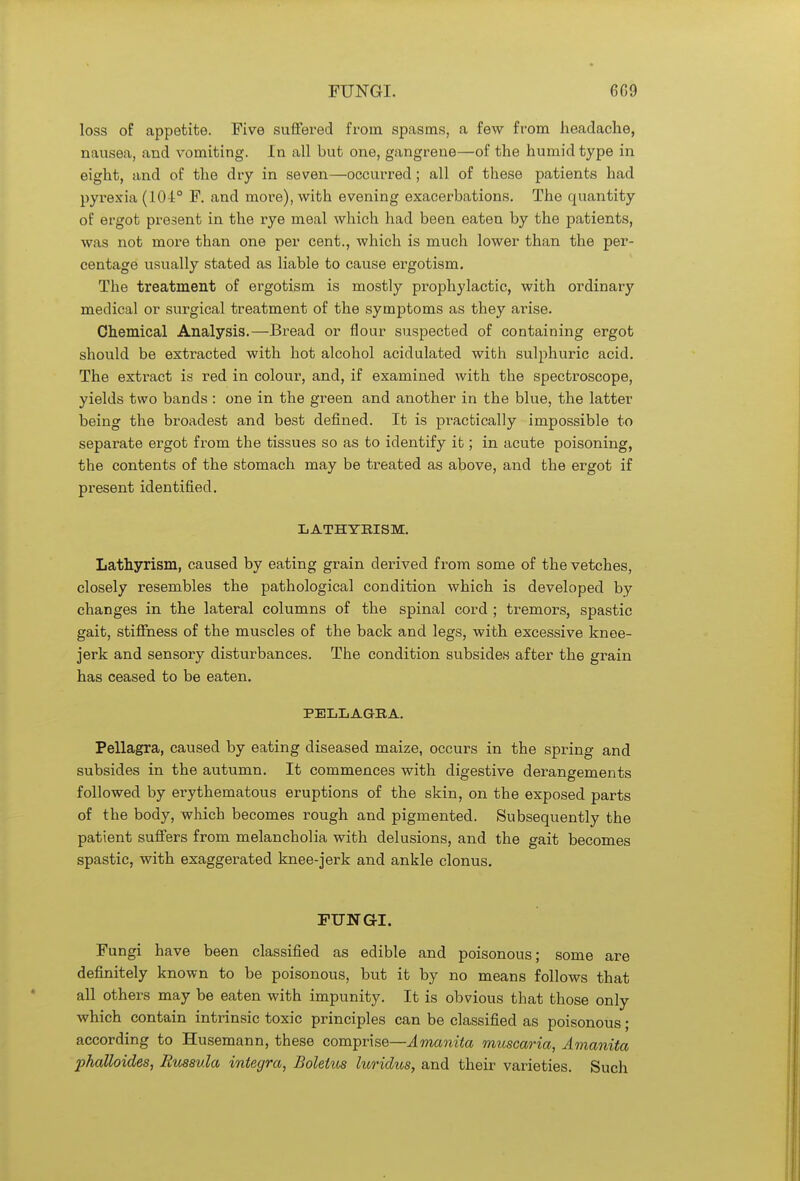 loss of appetite. Five suffered from spasms, a few from headache, nausea, and vomiting. In all but one, gangrene—of the humid type in eight, and of the dry in seven—occurred ; all of these patients had pyrexia (101° F. and more), with evening exacerbations. The quantity of ergot present in the rye meal which had been eaten by the patients, was not more than one per cent., which is much lower than the per- centage usually stated as liable to cause ergotism. The treatment of ergotism is mostly prophylactic, with ordinary medical or surgical treatment of the symptoms as they arise. Chemical Analysis.—Bread or flour suspected of containing ergot should be extracted with hot alcohol acidulated with sulphuric acid. The extract is red in colour, and, if examined with the spectroscope, yields two bands : one in the green and another in the blue, the latter being the broadest and best defined. It is practically impossible to separate ergot from the tissues so as to identify it; in acute poisoning, the contents of the stomach may be treated as above, and the ergot if present identified. LATHYRISM. Lathyrism, caused by eating grain derived from some of the vetches, closely resembles the pathological condition which is developed by changes in the lateral columns of the spinal cord ; tremors, spastic gait, stiffness of the muscles of the back and legs, with excessive knee- jerk and sensory disturbances. The condition subsides after the grain has ceased to be eaten. PELLAGRA. Pellagra, caused by eating diseased maize, occurs in the spiing and subsides in the autumn. It commences with digestive derangements followed by erythematous eruptions of the skin, on the exposed parts of the body, which becomes rough and pigmented. Subsequently the patient suffers from melancholia with delusions, and the gait becomes spastic, with exaggerated knee-jerk and ankle clonus. FUNGI. Fungi have been classified as edible and poisonous; some are definitely known to be poisonous, but it by no means follows that all others may be eaten with impunity. It is obvious that those only which contain intrinsic toxic principles can be classified as poisonous; according to Husemann, these comprise—Amanita muscaria, Amanita phattoides, Russvla Integra, Boletus luridus, and their varieties. Such