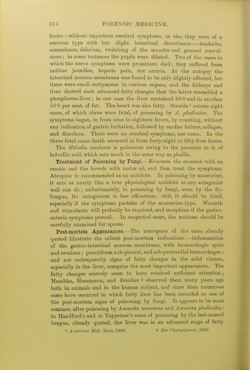 hours—without important cerebral symptoms, or else they were of a nervous type with but slight intestinal disturbance:—headache, somnolence, delirium, twitching of the muscles and general convul- sions ; in some instances the pupils were dilated. Two of the cases in which the nerve symptoms were prominent died; they suffered from neither jaundice, hepatic pain, nor anuria. At the autopsy the intestinal mucous membrane was found to be only slightly affected, but there were small ecchymoses in various organs, and the kidneys and liver showed such advanced fatty changes that the latter resembled a phosphorus-liver; in one case the liver contained 68'9 and in another 53*6 per cent, of fat. The heart was also fatty. Struble1 relates eight cases, of which three were fatal, of poisoning by A. jjhalloides. The symptoms began, in from nine to eighteen hours, by vomiting, without any indication of gastric irritation, followed by cardiac failure, collapse, and diarrhoea. There were no cerebral symptoms, nor coma. In the three fatal cases death occurred in from forty-eight to fifty-four hours. The Helvetia esculenta is poisonous owing to the presence in it of helvellic acid, which acts much in the same way as phallin. Treatment of Poisoning by Fungi.—Evacuate the stomach with an emetic and the bowels with castor oil, and then treat the symptoms, Atropine is recommended as an antidote. In poisoning by muscarine, it acts as nearly like a true physiological antidote as any antagonist well can do ; unfortunately, in poisoning by fungi, even by the fly- fungus, its antagonism is less efficacious; still, it should be tried, especially if the symptoms partake of the muscarine type. Warmth and stimulants will probably be required, and morphine if the gastro- enteric symptoms prevail. In suspected cases, the motions should be carefully examined for spores. Post-mortem Appearances.—The necropsies of the cases already quoted illustrate the salient post-mortem indications :—inflammation of the gastro-intestinal mucous membrane, with hemorrhagic spots and erosions ; punctiform sub-pleural, and sub-pericardial hemorrhages ; and not unfrequently signs of fatty changes in the solid viscera, especially in the liver, comprise the most important appearances. The fatty changes scarcely seem to have received sufficient attention; Maschka, Husemann, and Boudier 2 observed them many years ago both in animals and in the human subject, and since then numerous cases have occurred in which fatty liver has been recorded as one of the post-mortem signs of poisoning by fungi. It appears to be most common after poisoning by Amanita muscaria and Amanita phalloides ; in Handford's and in Tappeiner's cases of poisoning by the last-named fungus, already quoted, the liver was in an advanced stage of fatty i American Med. News, 1899. 2 Des Champignons, 1S68.