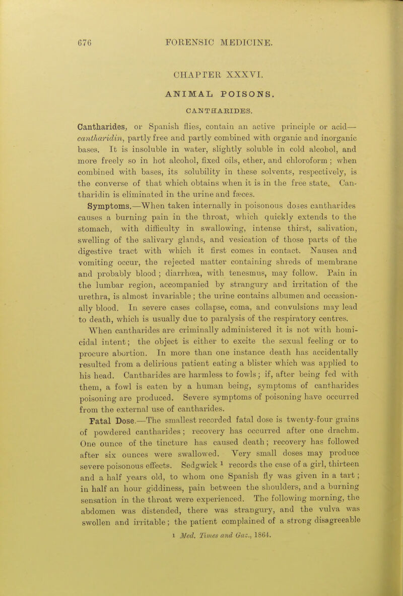 CHAPTER XXXVI. ANIMAL POISONS. CAN TH ABIDES. Cantharides, or Spanish flies, contain an active principle or acid— cantharidin, partly free and partly combined with organic and inorganic bases. It is insoluble in water, slightly soluble in cold alcohol, and more freely so in hot alcohol, fixed oils, ether, and chloroform ; when combined with bases, its solubility in these solvents, respectively, is the converse of that which obtains when it is in the free state. Can- tharidin is eliminated in the urine and faeces. Symptoms.—When taken internally in poisonous doses cantharides causes a burning pain in the throat, which quickly extends to the stomach, with difficulty in swallowing, intense thirst, salivation, swelling of the salivary glands, and vesication of those parts of the digestive tract with which it first comes in contact. Nausea and vomiting occur, the rejected matter containing shreds of membrane and probably blood ; cliarrhcea, with tenesmus, may follow. Pain in the lumbar region, accompanied by strangury and irritation of the urethra, is almost invariable ; the urine contains albumen and occasion- ally blood. In severe cases collapse, coma, and convulsions may lead to death, which is usually due to paralysis of the respiratory centres. When cantharides are criminally administered it is not with homi- cidal intent; the object is either to excite the sexual feeling or to procure abortion. In more than one instance death has accidentally resulted from a delirious patient eating a blister which was applied to his head. Cantharides are harmless to fowls; if, after being fed with them, a fowl is eaten by a human being, symptoms of cantharides poisoning are produced. Severe symptoms of poisoning have occurred from the external use of cantharides. Fatal Dose.—The smallest recorded fatal dose is twenty-four grains of powdered cantharides; recovery has occurred after one drachm. One ounce of the tincture has caused death ; recovery has followed after six ounces were swallowed. Very small doses may produce severe poisonous effects. Sedgwick 1 records the case of a girl, thirteen and a half years old, to whom one Spanish fly was given in a tart ; in half an hour giddiness, pain between the shoulders, and a burning sensation in the throat were experienced. The following morning, the abdomen was distended, there was strangury, and the vulva was swollen and irritable; the patient complained of a strong disagreeable i Ned. Times and Gaz., 1864.
